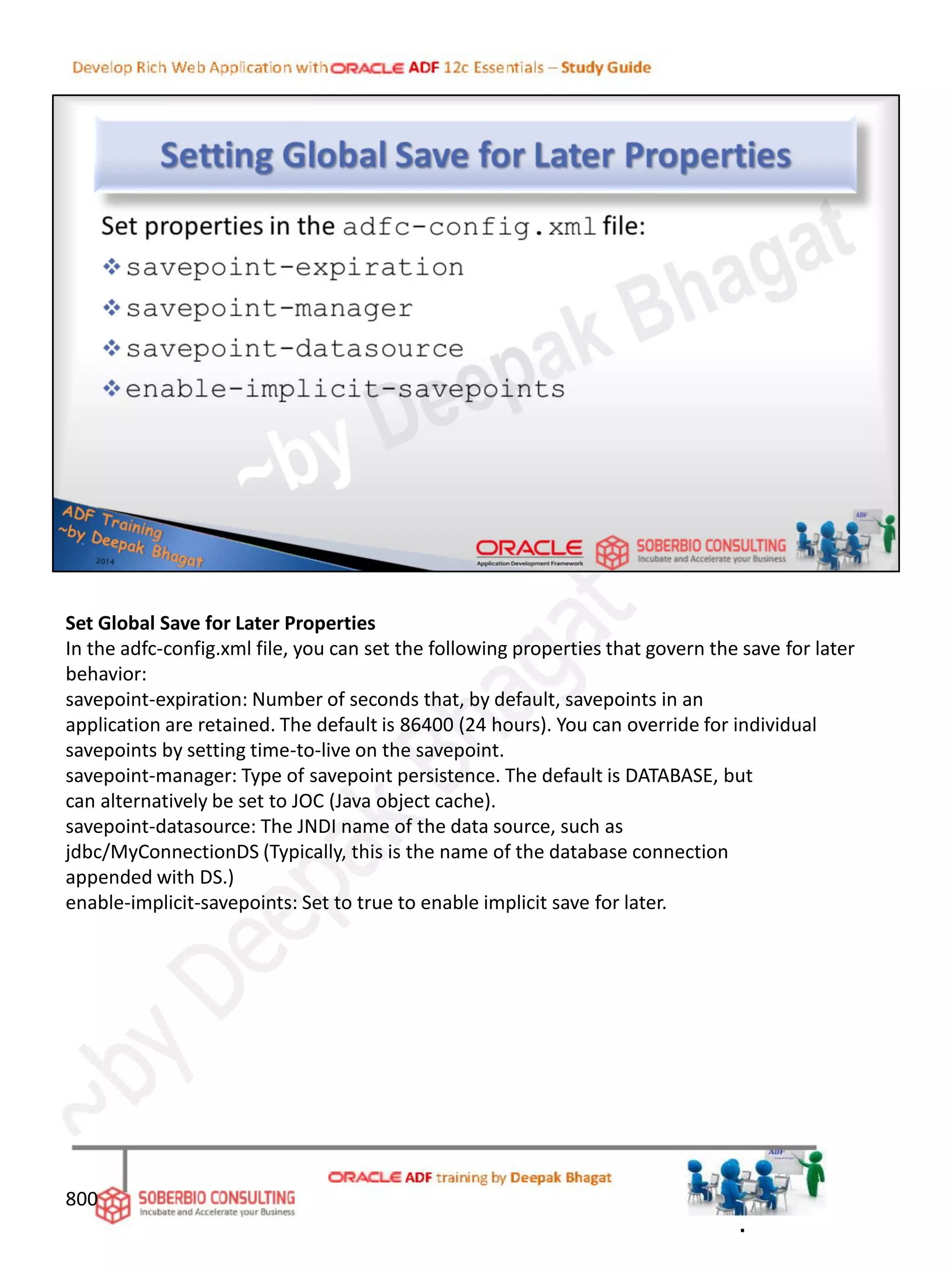 Set Global Save for Later Properties
In the adfc-config.xml file, you can set the following properties that govern the save for later
behavior:
savepoint-expiration: Number of seconds that, by default, savepoints in an
application are retained. The default is 86400 (24 hours). You can override for individual
savepoints by setting time-to-live on the savepoint.
savepoint-manager: Type of savepoint persistence. The default is DATABASE, but
can alternatively be set to JOC (Java object cache).
savepoint-datasource: The JNDI name of the data source, such as
jdbc/MyConnectionDS (Typically, this is the name of the database connection
appended with DS.)
enable-implicit-savepoints: Set to true to enable implicit save for later.
800
.
 