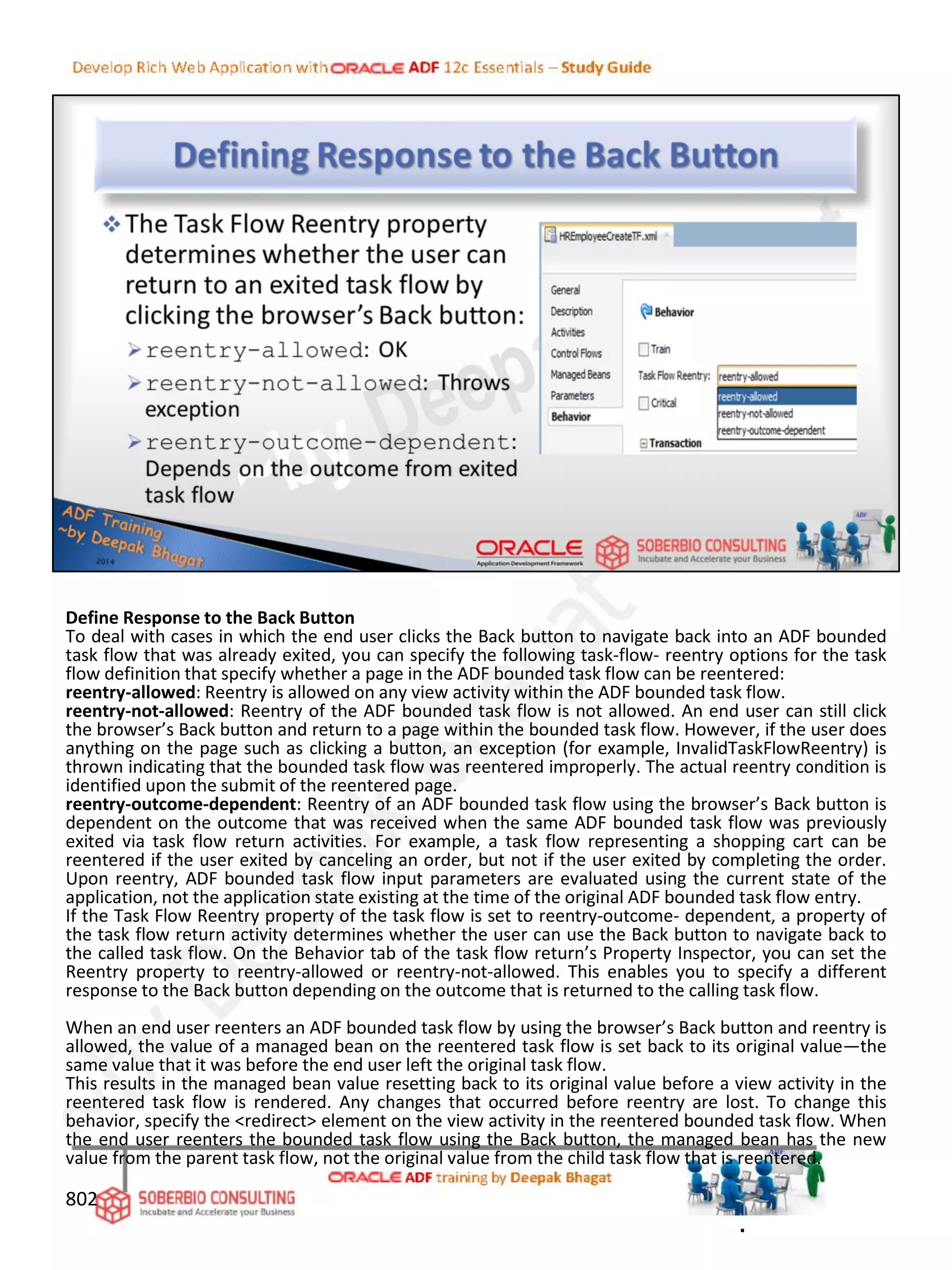 Define Response to the Back Button
To deal with cases in which the end user clicks the Back button to navigate back into an ADF bounded
task flow that was already exited, you can specify the following task-flow- reentry options for the task
flow definition that specify whether a page in the ADF bounded task flow can be reentered:
reentry-allowed: Reentry is allowed on any view activity within the ADF bounded task flow.
reentry-not-allowed: Reentry of the ADF bounded task flow is not allowed. An end user can still click
the browser’s Back button and return to a page within the bounded task flow. However, if the user does
anything on the page such as clicking a button, an exception (for example, InvalidTaskFlowReentry) is
thrown indicating that the bounded task flow was reentered improperly. The actual reentry condition is
identified upon the submit of the reentered page.
reentry-outcome-dependent: Reentry of an ADF bounded task flow using the browser’s Back button is
dependent on the outcome that was received when the same ADF bounded task flow was previously
exited via task flow return activities. For example, a task flow representing a shopping cart can be
reentered if the user exited by canceling an order, but not if the user exited by completing the order.
Upon reentry, ADF bounded task flow input parameters are evaluated using the current state of the
application, not the application state existing at the time of the original ADF bounded task flow entry.
If the Task Flow Reentry property of the task flow is set to reentry-outcome- dependent, a property of
the task flow return activity determines whether the user can use the Back button to navigate back to
the called task flow. On the Behavior tab of the task flow return’s Property Inspector, you can set the
Reentry property to reentry-allowed or reentry-not-allowed. This enables you to specify a different
response to the Back button depending on the outcome that is returned to the calling task flow.
When an end user reenters an ADF bounded task flow by using the browser’s Back button and reentry is
allowed, the value of a managed bean on the reentered task flow is set back to its original value—the
same value that it was before the end user left the original task flow.
This results in the managed bean value resetting back to its original value before a view activity in the
reentered task flow is rendered. Any changes that occurred before reentry are lost. To change this
behavior, specify the <redirect> element on the view activity in the reentered bounded task flow. When
the end user reenters the bounded task flow using the Back button, the managed bean has the new
value from the parent task flow, not the original value from the child task flow that is reentered.
802
.
 