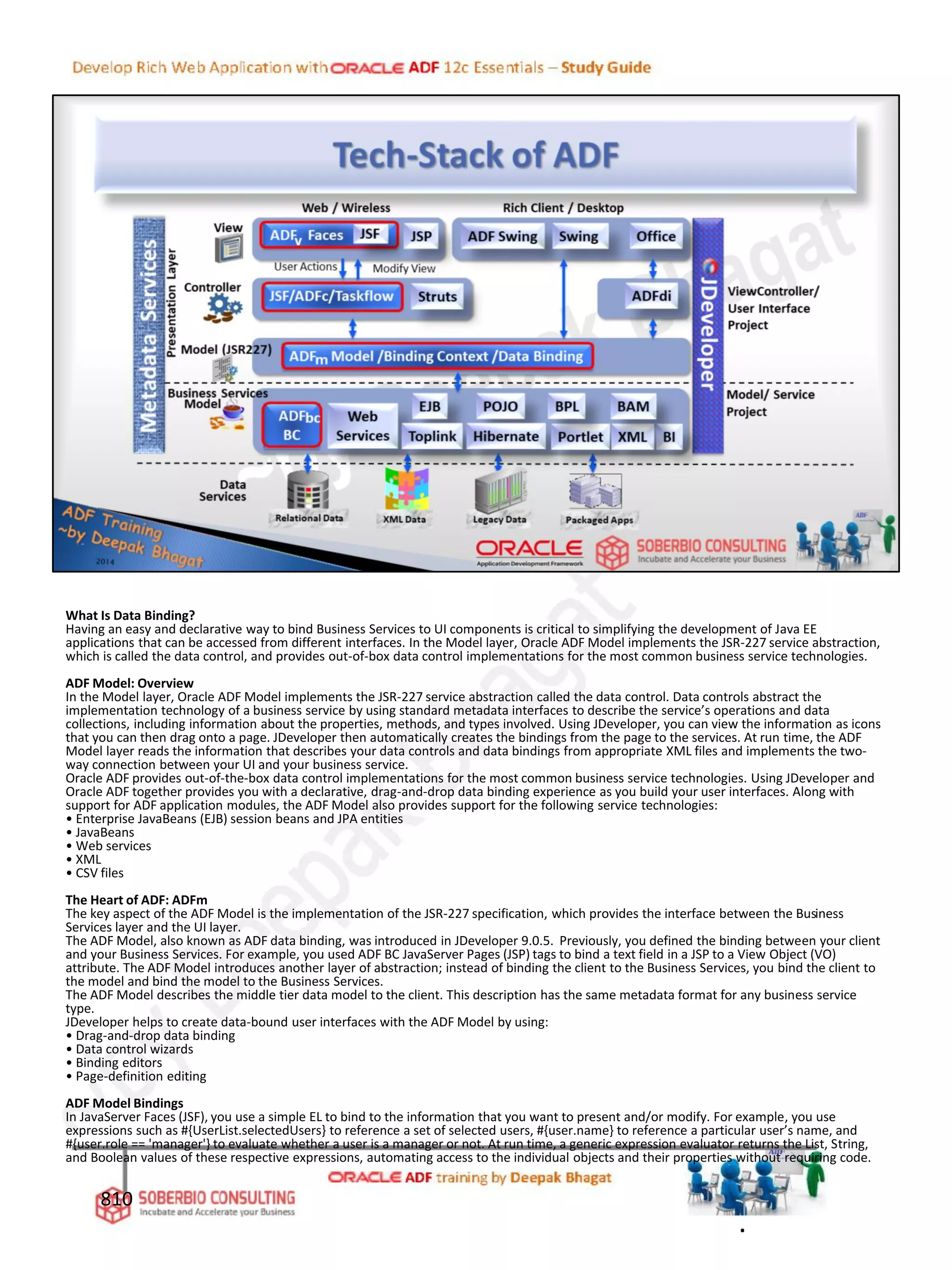 What Is Data Binding?
Having an easy and declarative way to bind Business Services to UI components is critical to simplifying the development of Java EE
applications that can be accessed from different interfaces. In the Model layer, Oracle ADF Model implements the JSR-227 service abstraction,
which is called the data control, and provides out-of-box data control implementations for the most common business service technologies.
ADF Model: Overview
In the Model layer, Oracle ADF Model implements the JSR-227 service abstraction called the data control. Data controls abstract the
implementation technology of a business service by using standard metadata interfaces to describe the service’s operations and data
collections, including information about the properties, methods, and types involved. Using JDeveloper, you can view the information as icons
that you can then drag onto a page. JDeveloper then automatically creates the bindings from the page to the services. At run time, the ADF
Model layer reads the information that describes your data controls and data bindings from appropriate XML files and implements the two-
way connection between your UI and your business service.
Oracle ADF provides out-of-the-box data control implementations for the most common business service technologies. Using JDeveloper and
Oracle ADF together provides you with a declarative, drag-and-drop data binding experience as you build your user interfaces. Along with
support for ADF application modules, the ADF Model also provides support for the following service technologies:
• Enterprise JavaBeans (EJB) session beans and JPA entities
• JavaBeans
• Web services
• XML
• CSV files
The Heart of ADF: ADFm
The key aspect of the ADF Model is the implementation of the JSR-227 specification, which provides the interface between the Business
Services layer and the UI layer.
The ADF Model, also known as ADF data binding, was introduced in JDeveloper 9.0.5. Previously, you defined the binding between your client
and your Business Services. For example, you used ADF BC JavaServer Pages (JSP) tags to bind a text field in a JSP to a View Object (VO)
attribute. The ADF Model introduces another layer of abstraction; instead of binding the client to the Business Services, you bind the client to
the model and bind the model to the Business Services.
The ADF Model describes the middle tier data model to the client. This description has the same metadata format for any business service
type.
JDeveloper helps to create data-bound user interfaces with the ADF Model by using:
• Drag-and-drop data binding
• Data control wizards
• Binding editors
• Page-definition editing
ADF Model Bindings
In JavaServer Faces (JSF), you use a simple EL to bind to the information that you want to present and/or modify. For example, you use
expressions such as #{UserList.selectedUsers} to reference a set of selected users, #{user.name} to reference a particular user’s name, and
#{user.role == 'manager'} to evaluate whether a user is a manager or not. At run time, a generic expression evaluator returns the List, String,
and Boolean values of these respective expressions, automating access to the individual objects and their properties without requiring code.
810
.
 