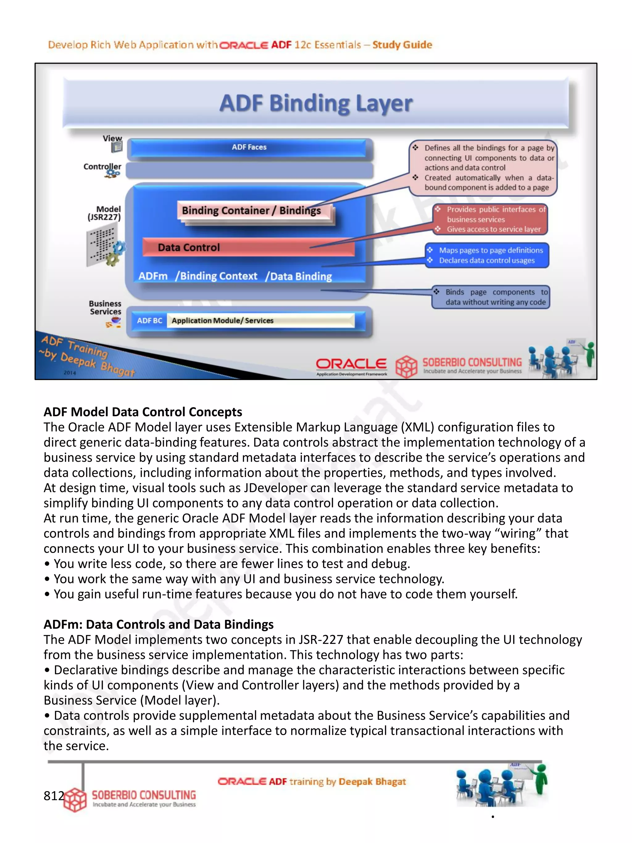 ADF Model Data Control Concepts
The Oracle ADF Model layer uses Extensible Markup Language (XML) configuration files to
direct generic data-binding features. Data controls abstract the implementation technology of a
business service by using standard metadata interfaces to describe the service’s operations and
data collections, including information about the properties, methods, and types involved.
At design time, visual tools such as JDeveloper can leverage the standard service metadata to
simplify binding UI components to any data control operation or data collection.
At run time, the generic Oracle ADF Model layer reads the information describing your data
controls and bindings from appropriate XML files and implements the two-way “wiring” that
connects your UI to your business service. This combination enables three key benefits:
• You write less code, so there are fewer lines to test and debug.
• You work the same way with any UI and business service technology.
• You gain useful run-time features because you do not have to code them yourself.
ADFm: Data Controls and Data Bindings
The ADF Model implements two concepts in JSR-227 that enable decoupling the UI technology
from the business service implementation. This technology has two parts:
• Declarative bindings describe and manage the characteristic interactions between specific
kinds of UI components (View and Controller layers) and the methods provided by a
Business Service (Model layer).
• Data controls provide supplemental metadata about the Business Service’s capabilities and
constraints, as well as a simple interface to normalize typical transactional interactions with
the service.
812
.
 
