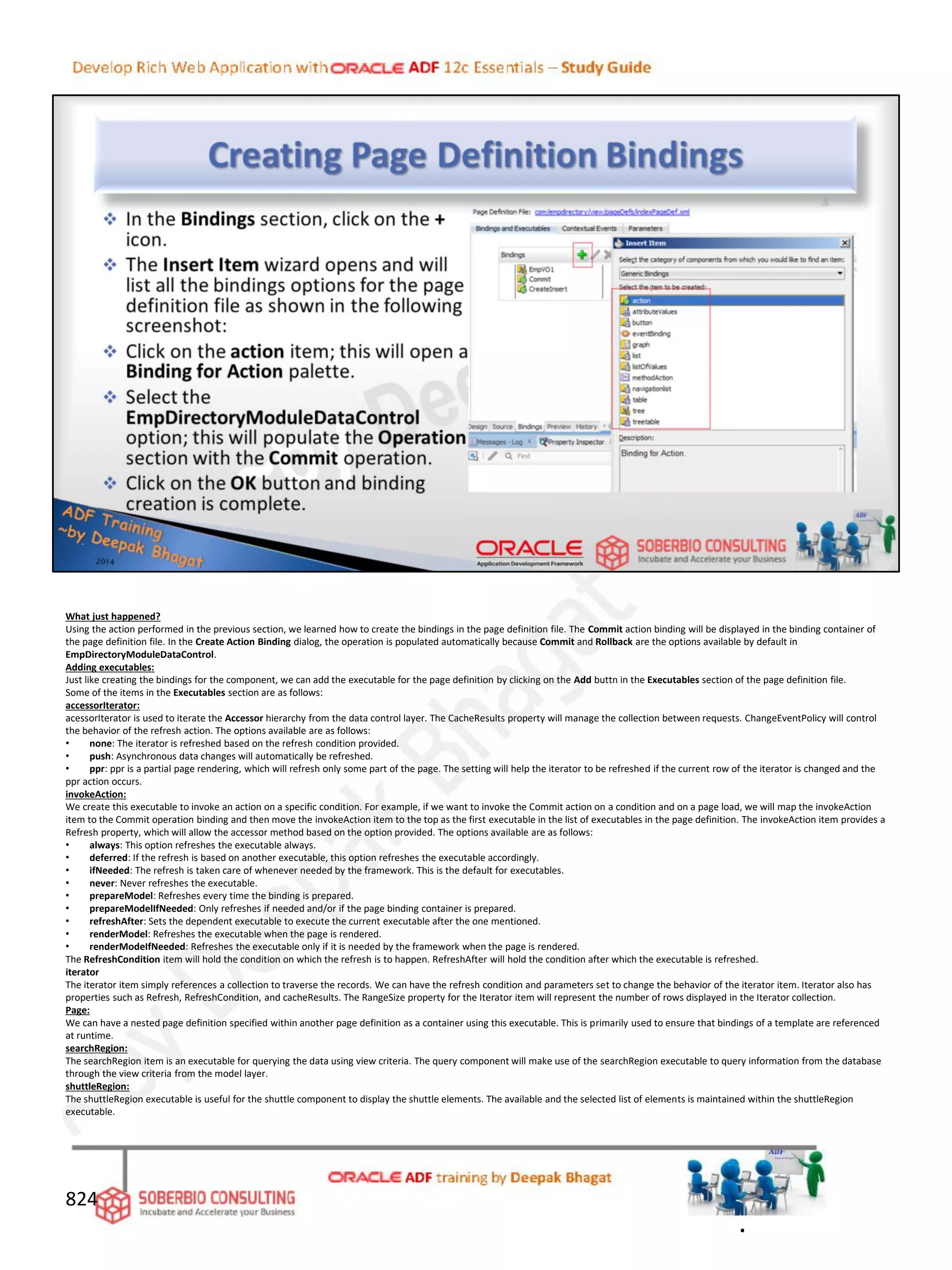 What just happened?
Using the action performed in the previous section, we learned how to create the bindings in the page definition file. The Commit action binding will be displayed in the binding container of
the page definition file. In the Create Action Binding dialog, the operation is populated automatically because Commit and Rollback are the options available by default in
EmpDirectoryModuleDataControl.
Adding executables:
Just like creating the bindings for the component, we can add the executable for the page definition by clicking on the Add buttn in the Executables section of the page definition file.
Some of the items in the Executables section are as follows:
accessorIterator:
acessorIterator is used to iterate the Accessor hierarchy from the data control layer. The CacheResults property will manage the collection between requests. ChangeEventPolicy will control
the behavior of the refresh action. The options available are as follows:
• none: The iterator is refreshed based on the refresh condition provided.
• push: Asynchronous data changes will automatically be refreshed.
• ppr: ppr is a partial page rendering, which will refresh only some part of the page. The setting will help the iterator to be refreshed if the current row of the iterator is changed and the
ppr action occurs.
invokeAction:
We create this executable to invoke an action on a specific condition. For example, if we want to invoke the Commit action on a condition and on a page load, we will map the invokeAction
item to the Commit operation binding and then move the invokeAction item to the top as the first executable in the list of executables in the page definition. The invokeAction item provides a
Refresh property, which will allow the accessor method based on the option provided. The options available are as follows:
• always: This option refreshes the executable always.
• deferred: If the refresh is based on another executable, this option refreshes the executable accordingly.
• ifNeeded: The refresh is taken care of whenever needed by the framework. This is the default for executables.
• never: Never refreshes the executable.
• prepareModel: Refreshes every time the binding is prepared.
• prepareModelIfNeeded: Only refreshes if needed and/or if the page binding container is prepared.
• refreshAfter: Sets the dependent executable to execute the current executable after the one mentioned.
• renderModel: Refreshes the executable when the page is rendered.
• renderModeIfNeeded: Refreshes the executable only if it is needed by the framework when the page is rendered.
The RefreshCondition item will hold the condition on which the refresh is to happen. RefreshAfter will hold the condition after which the executable is refreshed.
iterator
The iterator item simply references a collection to traverse the records. We can have the refresh condition and parameters set to change the behavior of the iterator item. Iterator also has
properties such as Refresh, RefreshCondition, and cacheResults. The RangeSize property for the Iterator item will represent the number of rows displayed in the Iterator collection.
Page:
We can have a nested page definition specified within another page definition as a container using this executable. This is primarily used to ensure that bindings of a template are referenced
at runtime.
searchRegion:
The searchRegion item is an executable for querying the data using view criteria. The query component will make use of the searchRegion executable to query information from the database
through the view criteria from the model layer.
shuttleRegion:
The shuttleRegion executable is useful for the shuttle component to display the shuttle elements. The available and the selected list of elements is maintained within the shuttleRegion
executable.
824
.
 