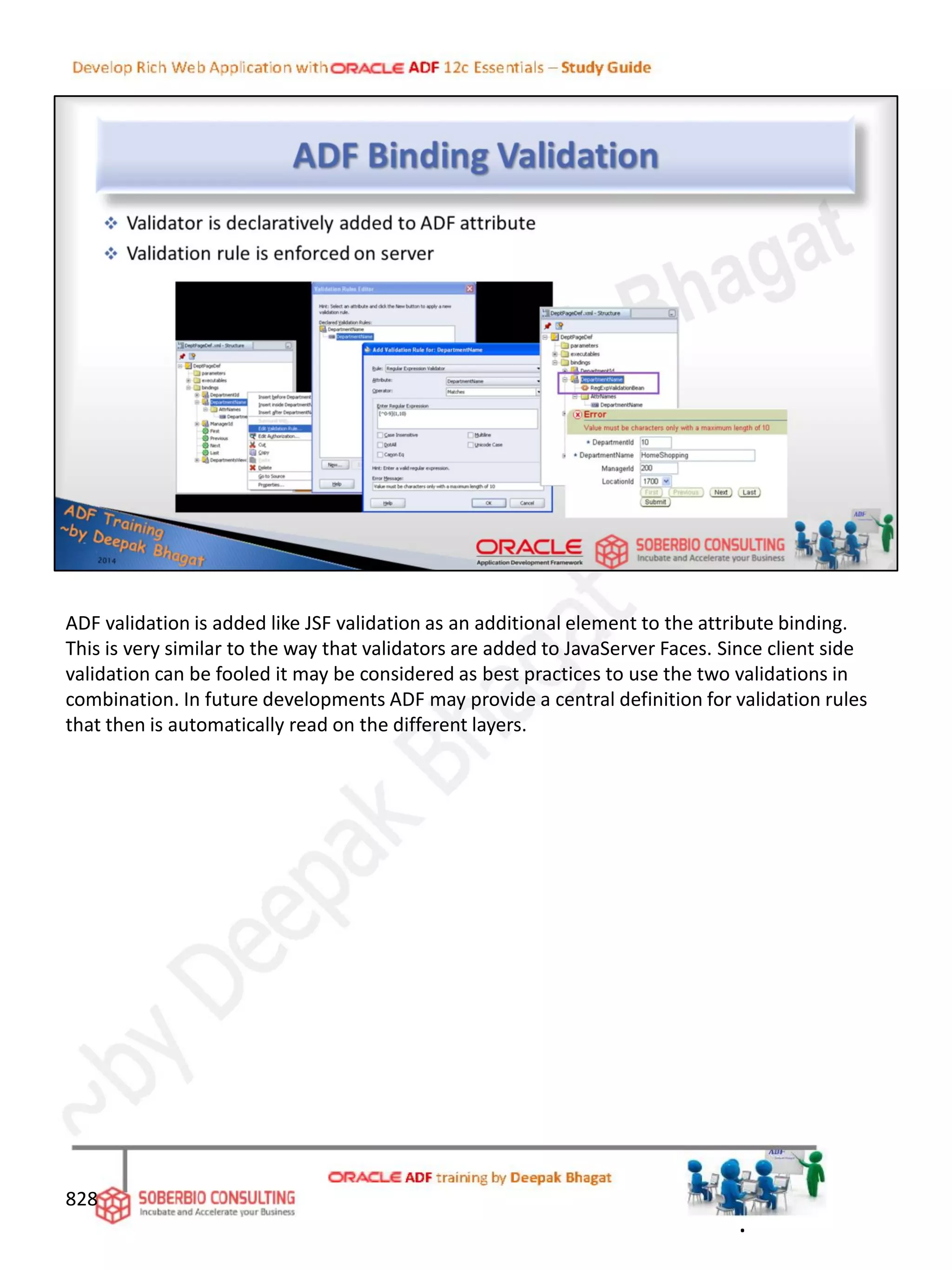 828
ADF validation is added like JSF validation as an additional element to the attribute binding.
This is very similar to the way that validators are added to JavaServer Faces. Since client side
validation can be fooled it may be considered as best practices to use the two validations in
combination. In future developments ADF may provide a central definition for validation rules
that then is automatically read on the different layers.
.
 