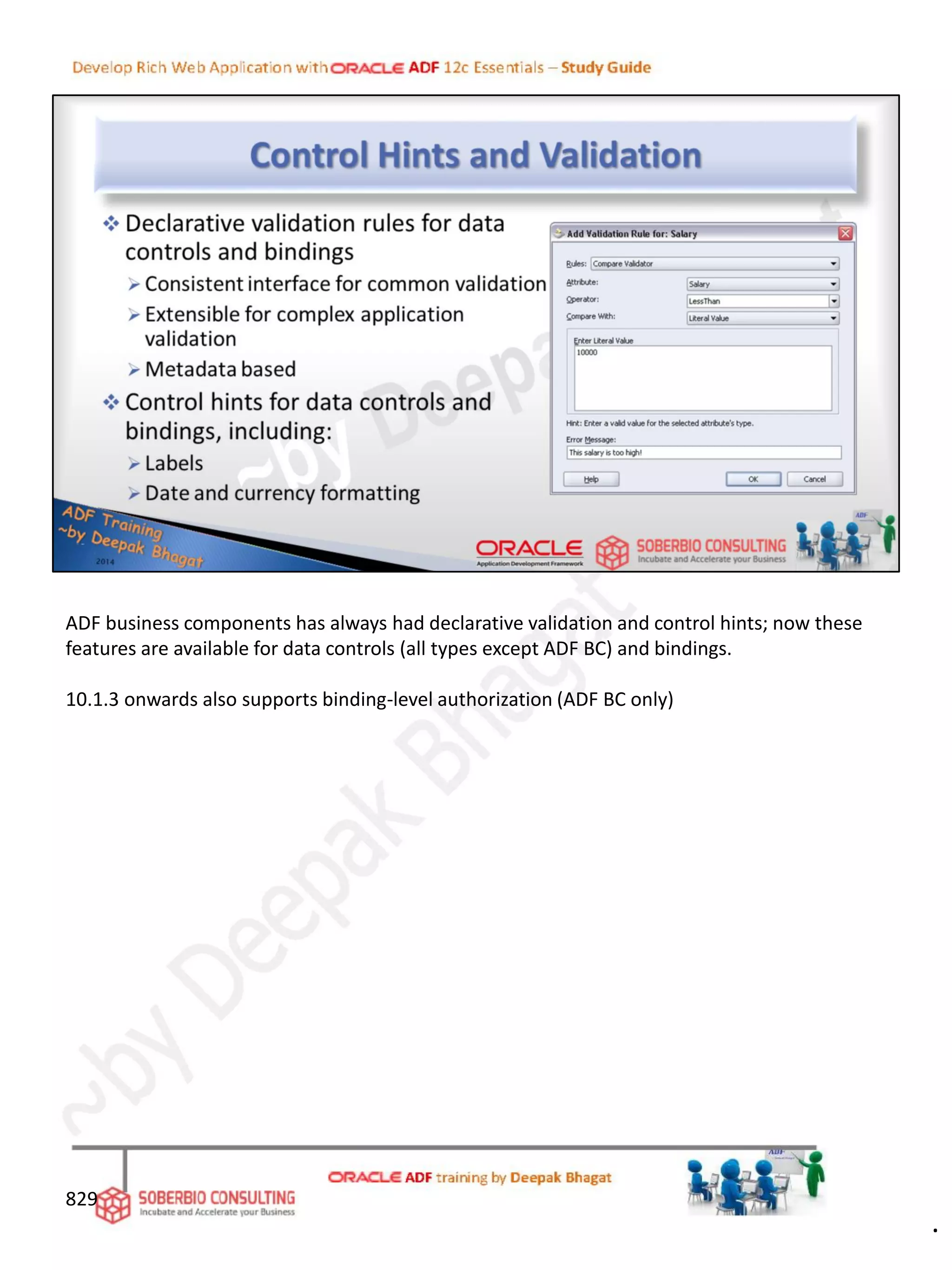 829
ADF business components has always had declarative validation and control hints; now these
features are available for data controls (all types except ADF BC) and bindings.
10.1.3 onwards also supports binding-level authorization (ADF BC only)
.
 