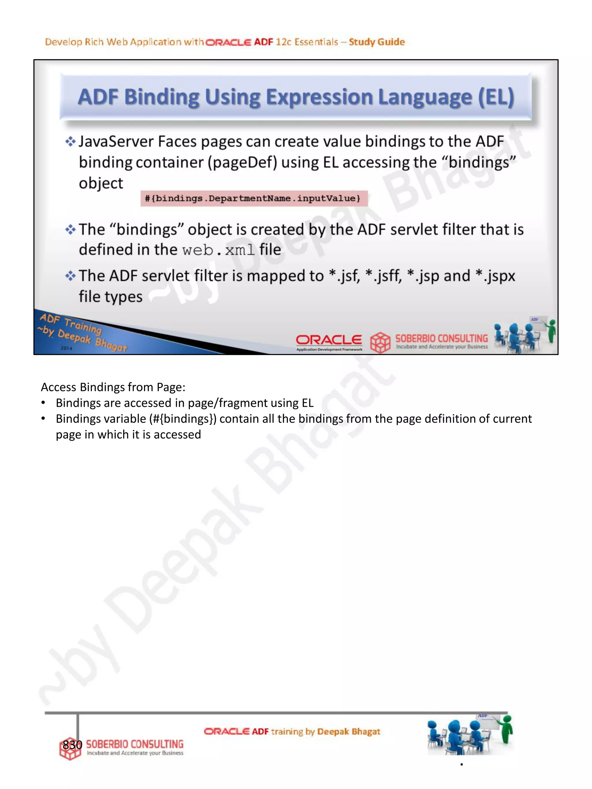 830
Access Bindings from Page:
• Bindings are accessed in page/fragment using EL
• Bindings variable (#{bindings}) contain all the bindings from the page definition of current
page in which it is accessed
.
 