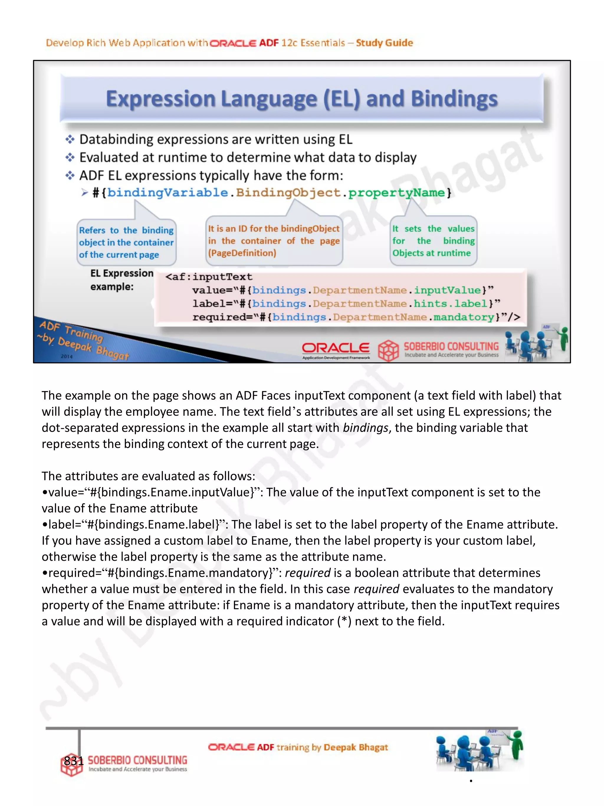 831
.
The example on the page shows an ADF Faces inputText component (a text field with label) that
will display the employee name. The text field’s attributes are all set using EL expressions; the
dot-separated expressions in the example all start with bindings, the binding variable that
represents the binding context of the current page.
The attributes are evaluated as follows:
•value=“#{bindings.Ename.inputValue}”: The value of the inputText component is set to the
value of the Ename attribute
•label=“#{bindings.Ename.label}”: The label is set to the label property of the Ename attribute.
If you have assigned a custom label to Ename, then the label property is your custom label,
otherwise the label property is the same as the attribute name.
•required=“#{bindings.Ename.mandatory}”: required is a boolean attribute that determines
whether a value must be entered in the field. In this case required evaluates to the mandatory
property of the Ename attribute: if Ename is a mandatory attribute, then the inputText requires
a value and will be displayed with a required indicator (*) next to the field.
 