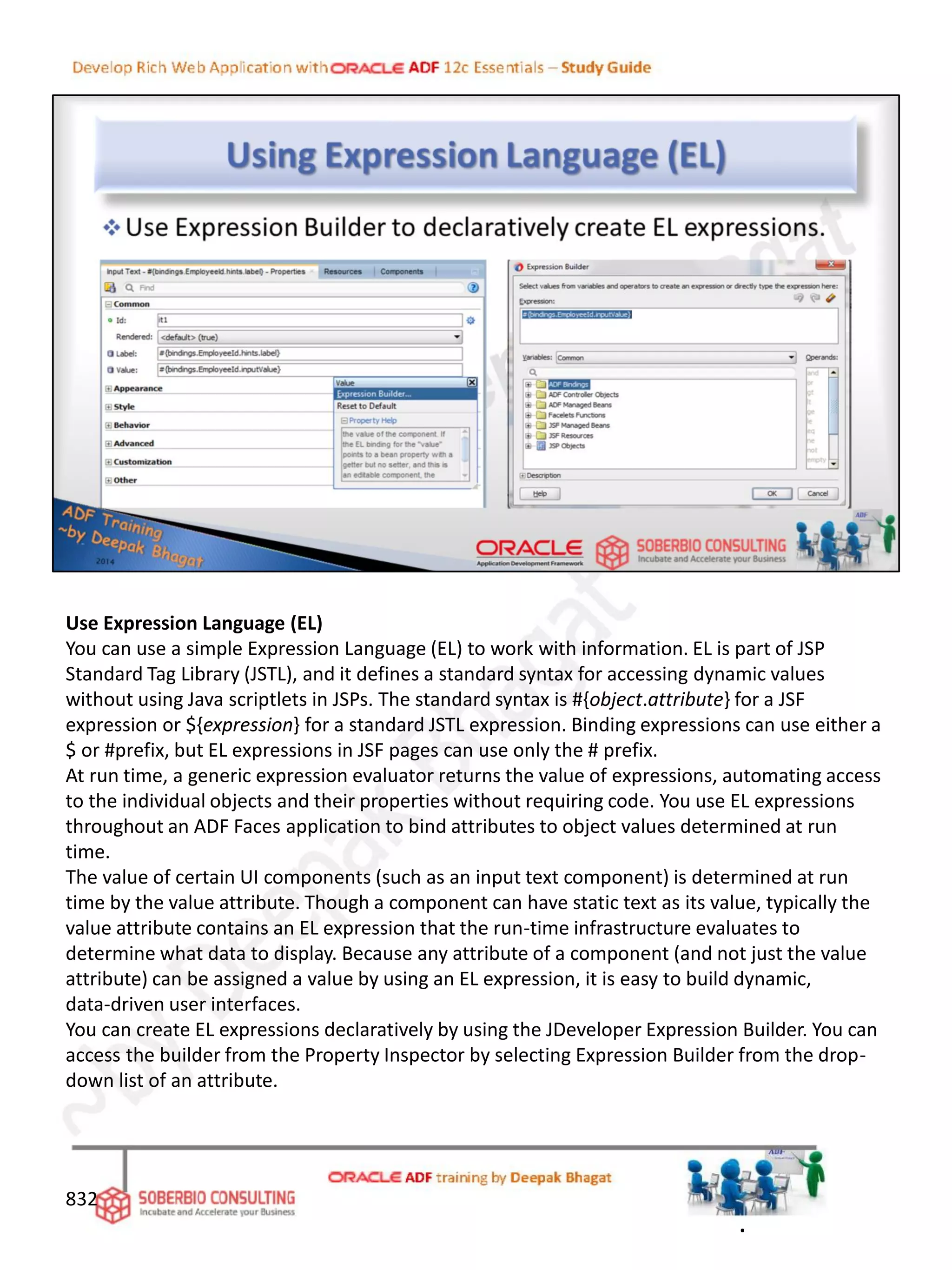 Use Expression Language (EL)
You can use a simple Expression Language (EL) to work with information. EL is part of JSP
Standard Tag Library (JSTL), and it defines a standard syntax for accessing dynamic values
without using Java scriptlets in JSPs. The standard syntax is #{object.attribute} for a JSF
expression or ${expression} for a standard JSTL expression. Binding expressions can use either a
$ or #prefix, but EL expressions in JSF pages can use only the # prefix.
At run time, a generic expression evaluator returns the value of expressions, automating access
to the individual objects and their properties without requiring code. You use EL expressions
throughout an ADF Faces application to bind attributes to object values determined at run
time.
The value of certain UI components (such as an input text component) is determined at run
time by the value attribute. Though a component can have static text as its value, typically the
value attribute contains an EL expression that the run-time infrastructure evaluates to
determine what data to display. Because any attribute of a component (and not just the value
attribute) can be assigned a value by using an EL expression, it is easy to build dynamic,
data-driven user interfaces.
You can create EL expressions declaratively by using the JDeveloper Expression Builder. You can
access the builder from the Property Inspector by selecting Expression Builder from the drop-
down list of an attribute.
832
.
 