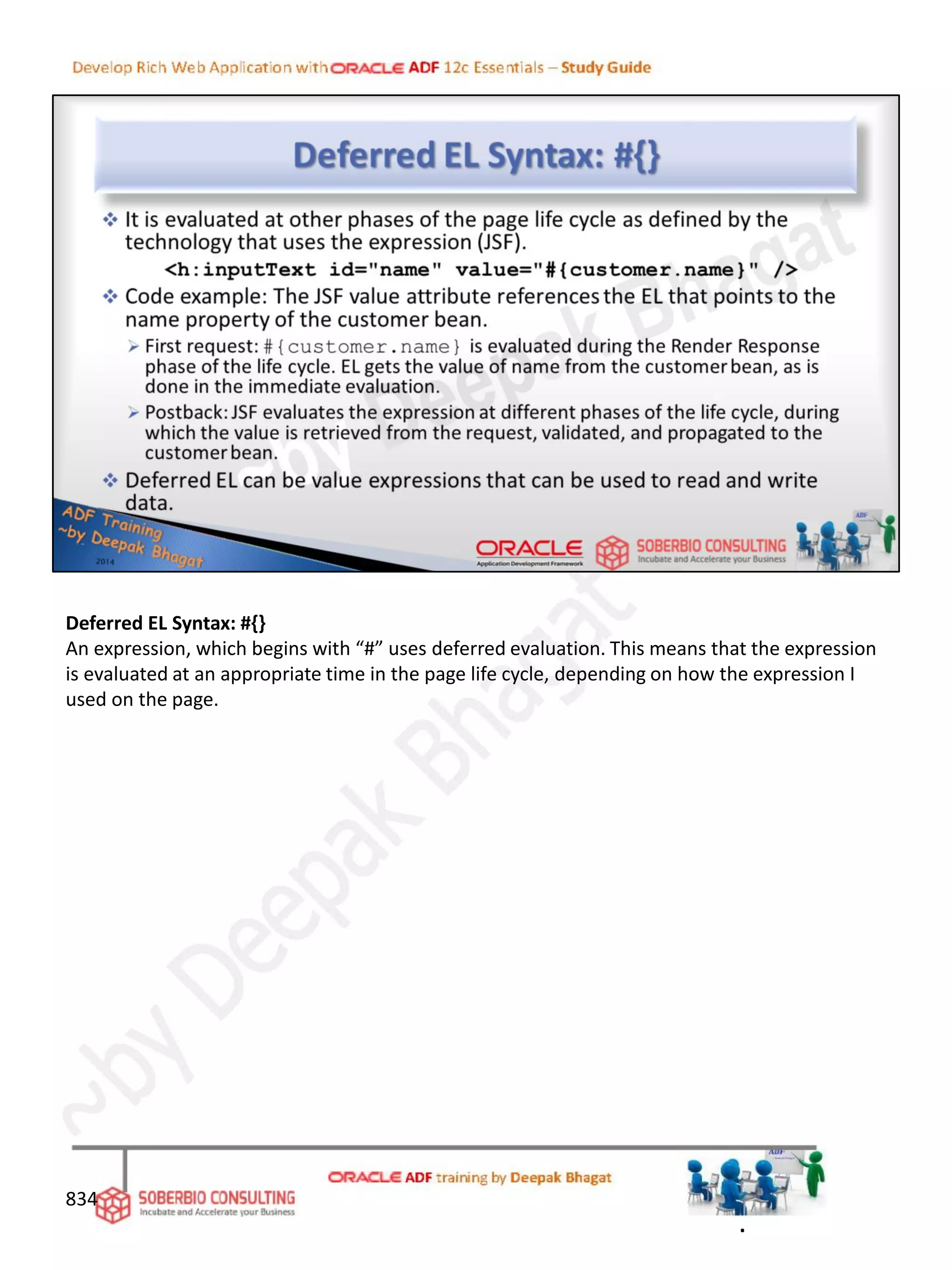 Deferred EL Syntax: #{}
An expression, which begins with “#” uses deferred evaluation. This means that the expression
is evaluated at an appropriate time in the page life cycle, depending on how the expression I
used on the page.
834
.
 