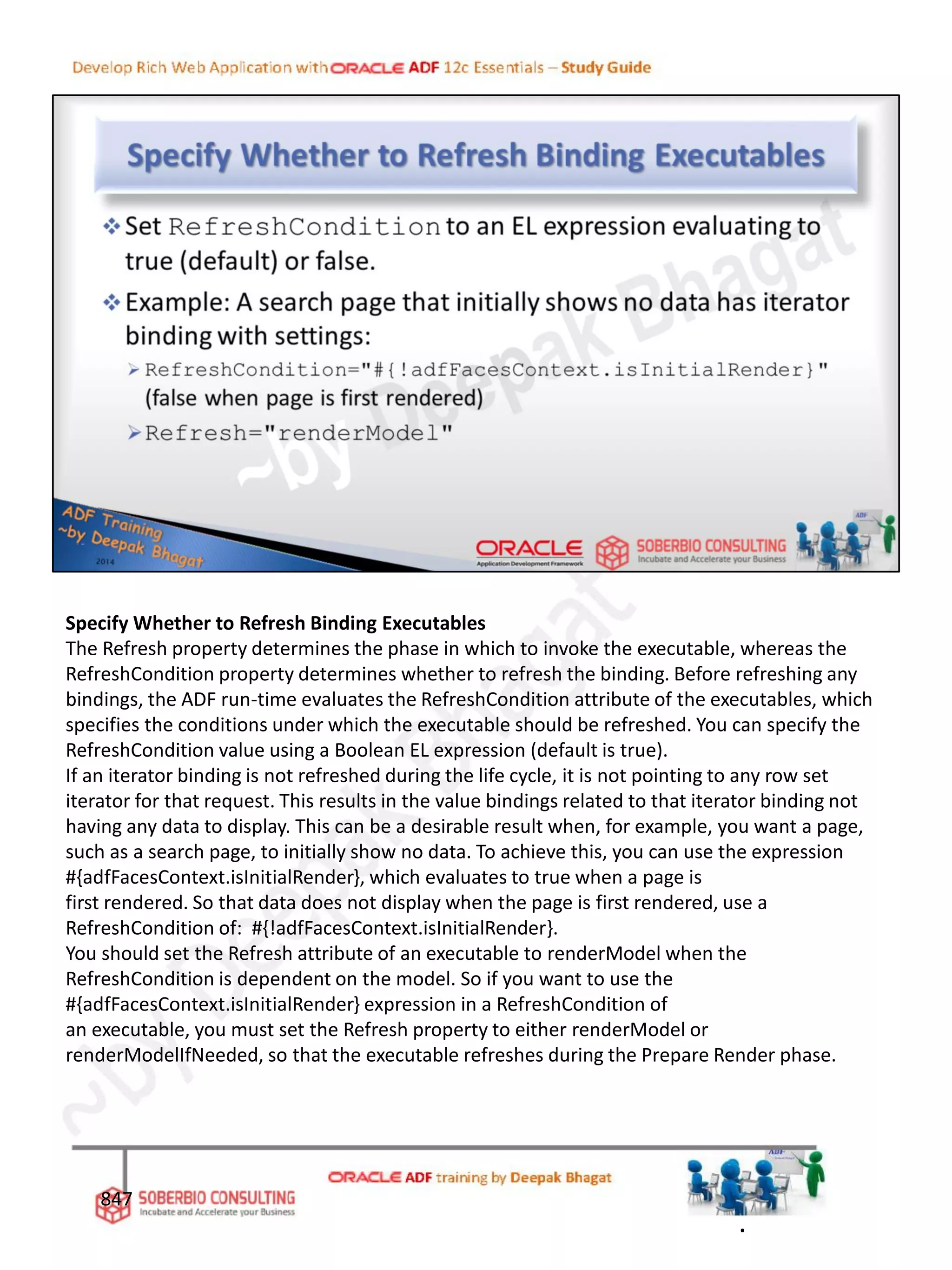 Specify Whether to Refresh Binding Executables
The Refresh property determines the phase in which to invoke the executable, whereas the
RefreshCondition property determines whether to refresh the binding. Before refreshing any
bindings, the ADF run-time evaluates the RefreshCondition attribute of the executables, which
specifies the conditions under which the executable should be refreshed. You can specify the
RefreshCondition value using a Boolean EL expression (default is true).
If an iterator binding is not refreshed during the life cycle, it is not pointing to any row set
iterator for that request. This results in the value bindings related to that iterator binding not
having any data to display. This can be a desirable result when, for example, you want a page,
such as a search page, to initially show no data. To achieve this, you can use the expression
#{adfFacesContext.isInitialRender}, which evaluates to true when a page is
first rendered. So that data does not display when the page is first rendered, use a
RefreshCondition of: #{!adfFacesContext.isInitialRender}.
You should set the Refresh attribute of an executable to renderModel when the
RefreshCondition is dependent on the model. So if you want to use the
#{adfFacesContext.isInitialRender} expression in a RefreshCondition of
an executable, you must set the Refresh property to either renderModel or
renderModelIfNeeded, so that the executable refreshes during the Prepare Render phase.
847
.
 