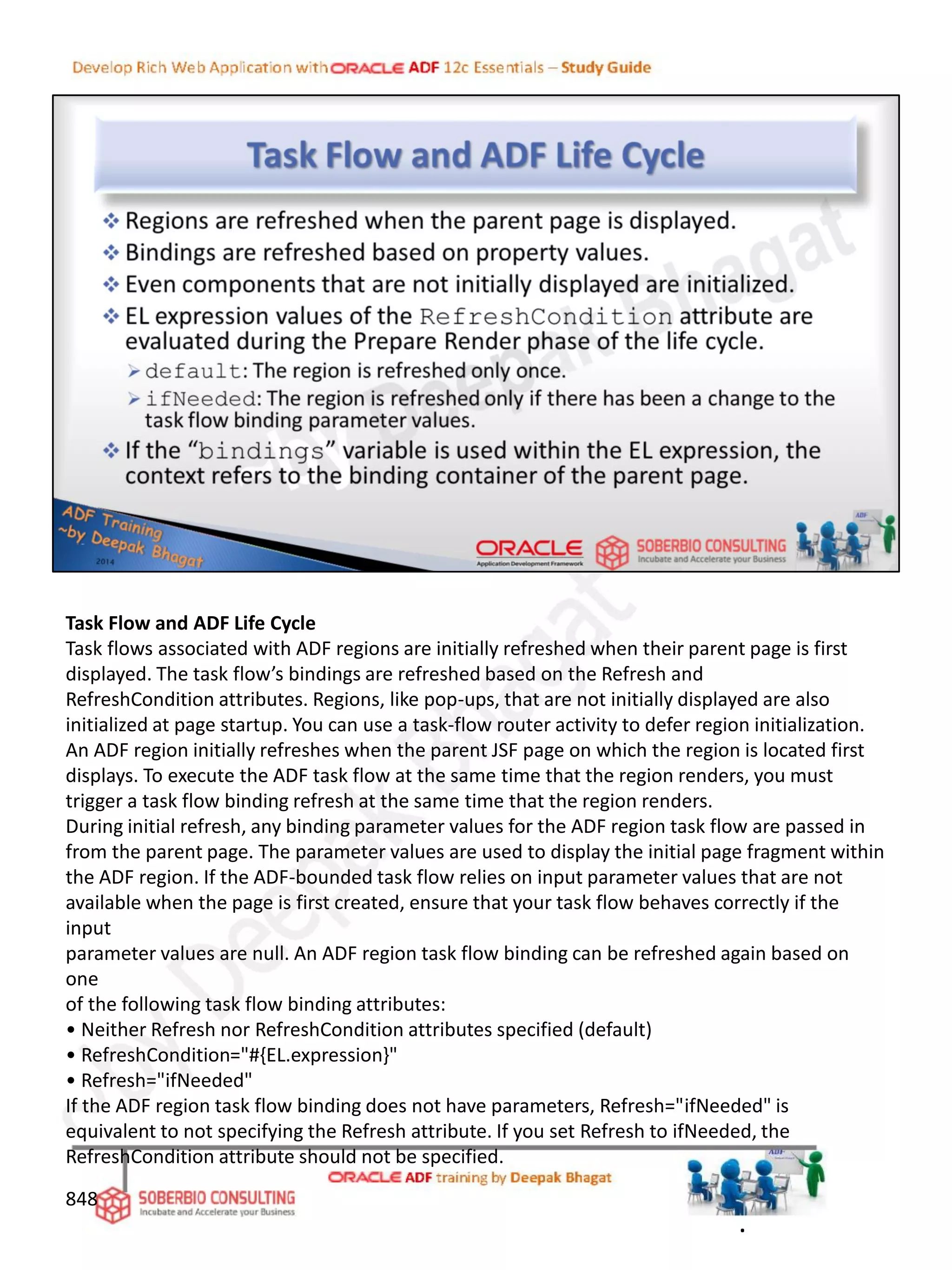 Task Flow and ADF Life Cycle
Task flows associated with ADF regions are initially refreshed when their parent page is first
displayed. The task flow’s bindings are refreshed based on the Refresh and
RefreshCondition attributes. Regions, like pop-ups, that are not initially displayed are also
initialized at page startup. You can use a task-flow router activity to defer region initialization.
An ADF region initially refreshes when the parent JSF page on which the region is located first
displays. To execute the ADF task flow at the same time that the region renders, you must
trigger a task flow binding refresh at the same time that the region renders.
During initial refresh, any binding parameter values for the ADF region task flow are passed in
from the parent page. The parameter values are used to display the initial page fragment within
the ADF region. If the ADF-bounded task flow relies on input parameter values that are not
available when the page is first created, ensure that your task flow behaves correctly if the
input
parameter values are null. An ADF region task flow binding can be refreshed again based on
one
of the following task flow binding attributes:
• Neither Refresh nor RefreshCondition attributes specified (default)
• RefreshCondition="#{EL.expression}"
• Refresh="ifNeeded"
If the ADF region task flow binding does not have parameters, Refresh="ifNeeded" is
equivalent to not specifying the Refresh attribute. If you set Refresh to ifNeeded, the
RefreshCondition attribute should not be specified.
848
.
 