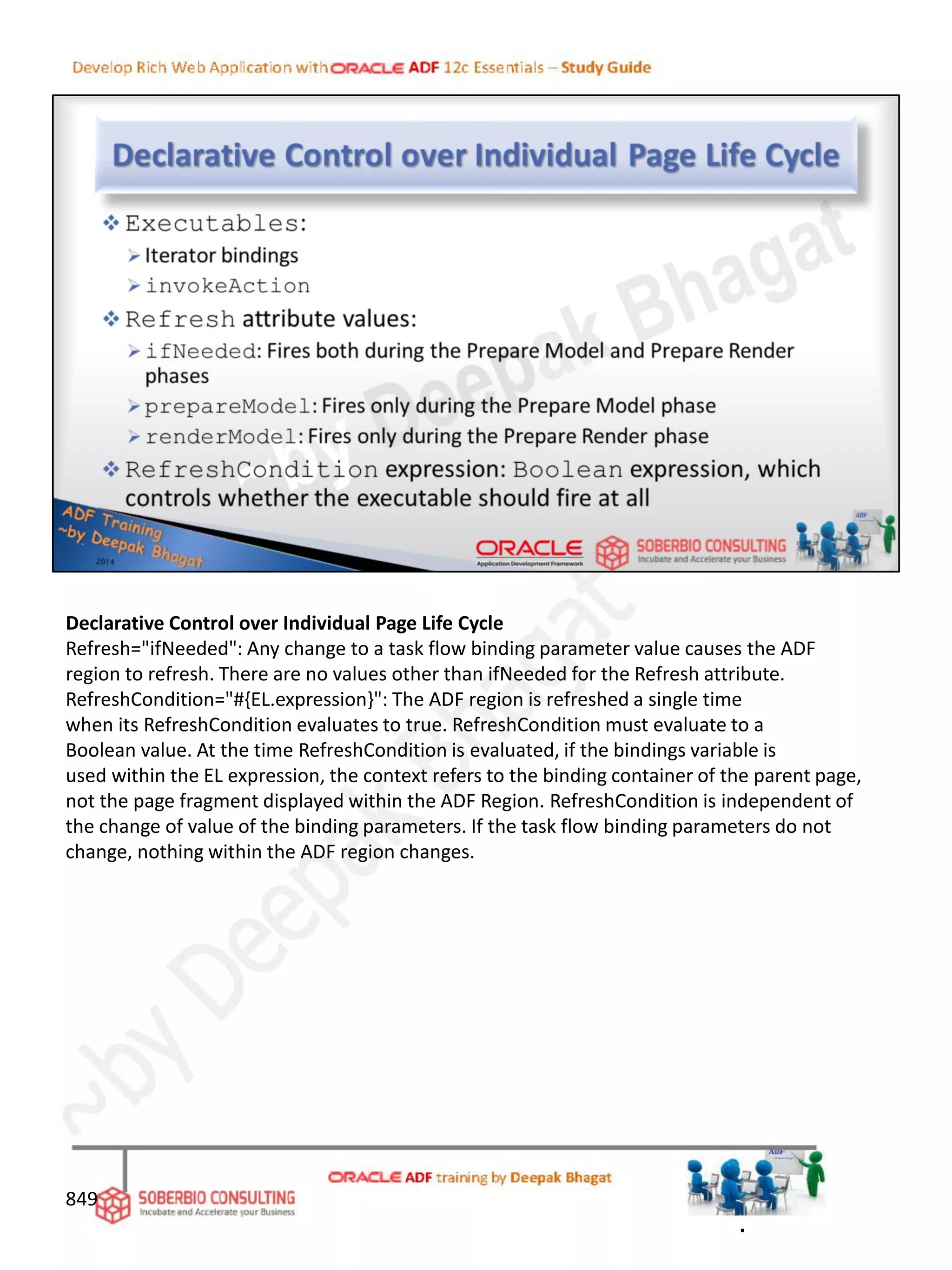 Declarative Control over Individual Page Life Cycle
Refresh="ifNeeded": Any change to a task flow binding parameter value causes the ADF
region to refresh. There are no values other than ifNeeded for the Refresh attribute.
RefreshCondition="#{EL.expression}": The ADF region is refreshed a single time
when its RefreshCondition evaluates to true. RefreshCondition must evaluate to a
Boolean value. At the time RefreshCondition is evaluated, if the bindings variable is
used within the EL expression, the context refers to the binding container of the parent page,
not the page fragment displayed within the ADF Region. RefreshCondition is independent of
the change of value of the binding parameters. If the task flow binding parameters do not
change, nothing within the ADF region changes.
849
.
 