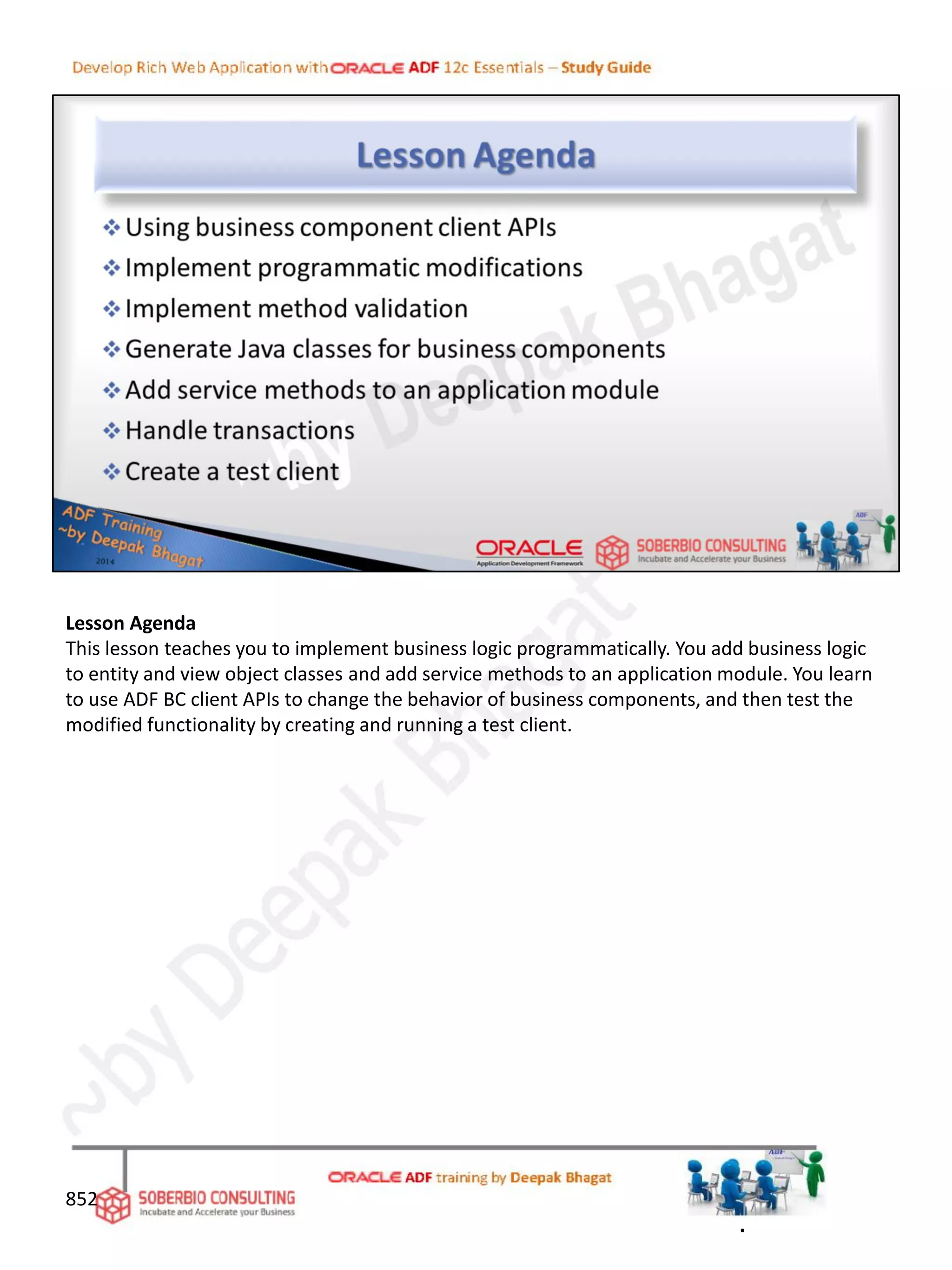 Lesson Agenda
This lesson teaches you to implement business logic programmatically. You add business logic
to entity and view object classes and add service methods to an application module. You learn
to use ADF BC client APIs to change the behavior of business components, and then test the
modified functionality by creating and running a test client.
852
.
 