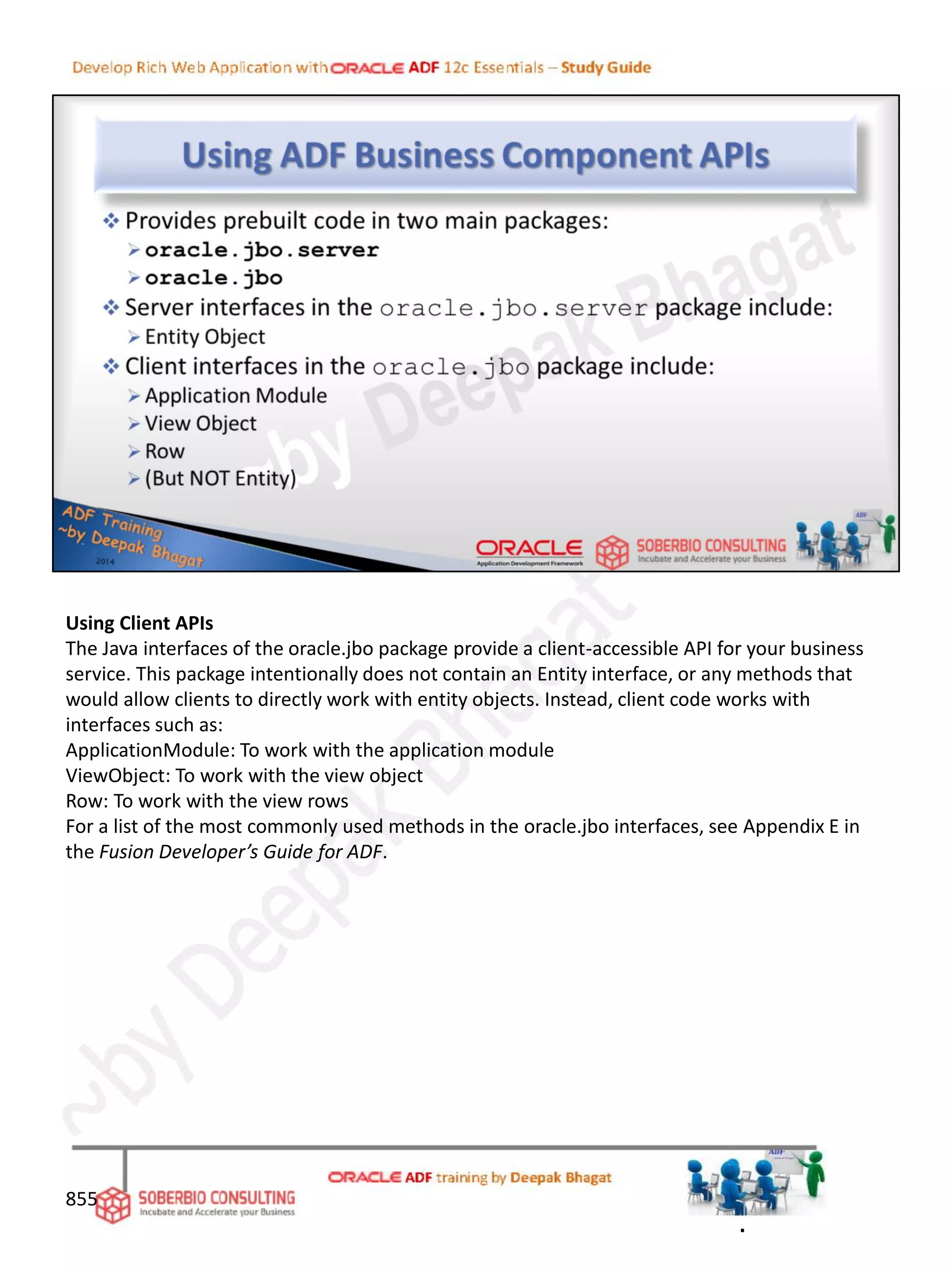 Using Client APIs
The Java interfaces of the oracle.jbo package provide a client-accessible API for your business
service. This package intentionally does not contain an Entity interface, or any methods that
would allow clients to directly work with entity objects. Instead, client code works with
interfaces such as:
ApplicationModule: To work with the application module
ViewObject: To work with the view object
Row: To work with the view rows
For a list of the most commonly used methods in the oracle.jbo interfaces, see Appendix E in
the Fusion Developer’s Guide for ADF.
855
.
 