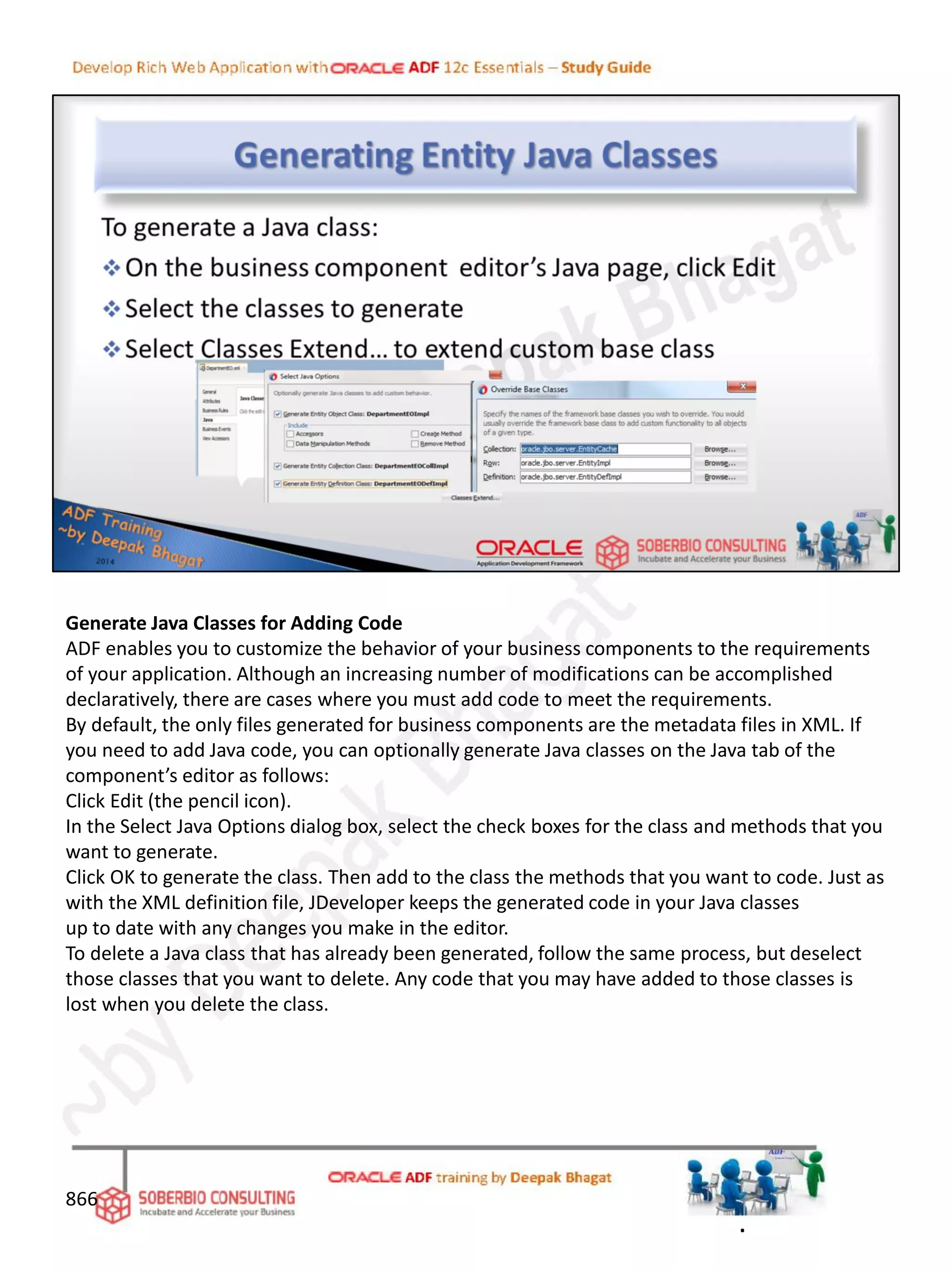 Generate Java Classes for Adding Code
ADF enables you to customize the behavior of your business components to the requirements
of your application. Although an increasing number of modifications can be accomplished
declaratively, there are cases where you must add code to meet the requirements.
By default, the only files generated for business components are the metadata files in XML. If
you need to add Java code, you can optionally generate Java classes on the Java tab of the
component’s editor as follows:
Click Edit (the pencil icon).
In the Select Java Options dialog box, select the check boxes for the class and methods that you
want to generate.
Click OK to generate the class. Then add to the class the methods that you want to code. Just as
with the XML definition file, JDeveloper keeps the generated code in your Java classes
up to date with any changes you make in the editor.
To delete a Java class that has already been generated, follow the same process, but deselect
those classes that you want to delete. Any code that you may have added to those classes is
lost when you delete the class.
866
.
 