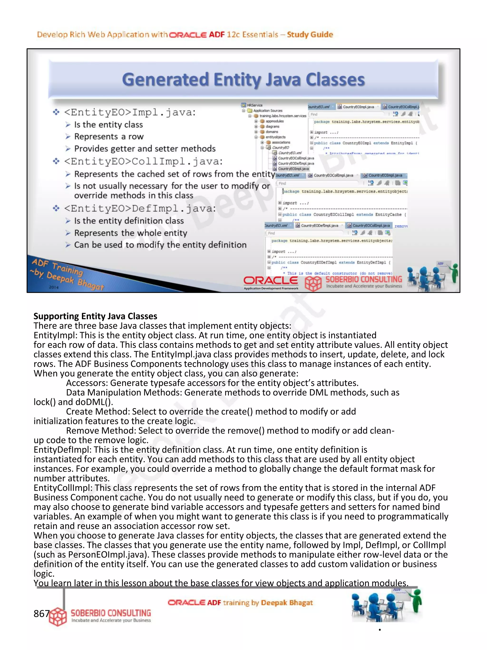 Supporting Entity Java Classes
There are three base Java classes that implement entity objects:
EntityImpl: This is the entity object class. At run time, one entity object is instantiated
for each row of data. This class contains methods to get and set entity attribute values. All entity object
classes extend this class. The EntityImpl.java class provides methods to insert, update, delete, and lock
rows. The ADF Business Components technology uses this class to manage instances of each entity.
When you generate the entity object class, you can also generate:
Accessors: Generate typesafe accessors for the entity object’s attributes.
Data Manipulation Methods: Generate methods to override DML methods, such as
lock() and doDML().
Create Method: Select to override the create() method to modify or add
initialization features to the create logic.
Remove Method: Select to override the remove() method to modify or add clean-
up code to the remove logic.
EntityDefImpl: This is the entity definition class. At run time, one entity definition is
instantiated for each entity. You can add methods to this class that are used by all entity object
instances. For example, you could override a method to globally change the default format mask for
number attributes.
EntityCollImpl: This class represents the set of rows from the entity that is stored in the internal ADF
Business Component cache. You do not usually need to generate or modify this class, but if you do, you
may also choose to generate bind variable accessors and typesafe getters and setters for named bind
variables. An example of when you might want to generate this class is if you need to programmatically
retain and reuse an association accessor row set.
When you choose to generate Java classes for entity objects, the classes that are generated extend the
base classes. The classes that you generate use the entity name, followed by Impl, DefImpl, or CollImpl
(such as PersonEOImpl.java). These classes provide methods to manipulate either row-level data or the
definition of the entity itself. You can use the generated classes to add custom validation or business
logic.
You learn later in this lesson about the base classes for view objects and application modules.
867
.
 