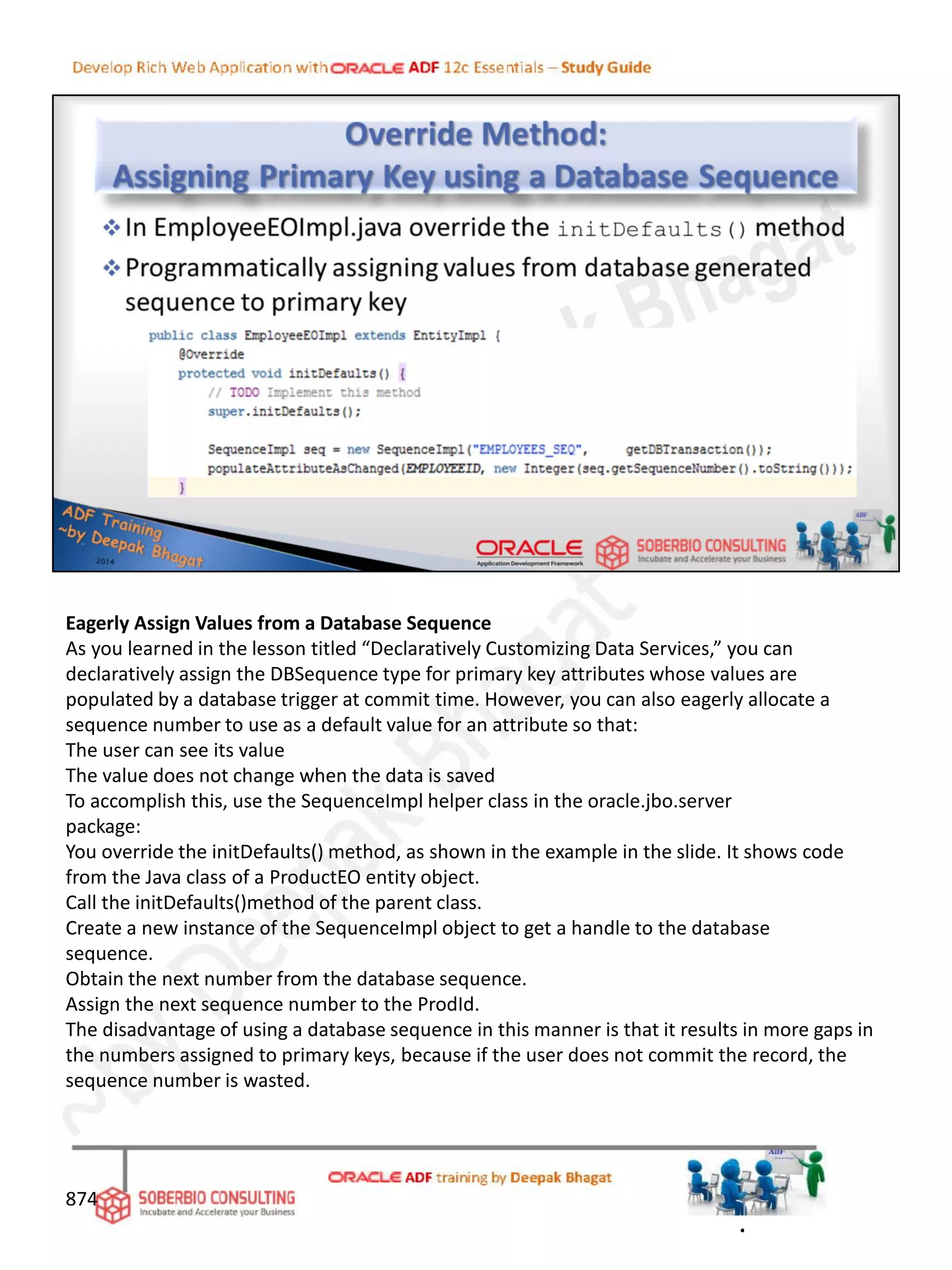 Eagerly Assign Values from a Database Sequence
As you learned in the lesson titled “Declaratively Customizing Data Services,” you can
declaratively assign the DBSequence type for primary key attributes whose values are
populated by a database trigger at commit time. However, you can also eagerly allocate a
sequence number to use as a default value for an attribute so that:
The user can see its value
The value does not change when the data is saved
To accomplish this, use the SequenceImpl helper class in the oracle.jbo.server
package:
You override the initDefaults() method, as shown in the example in the slide. It shows code
from the Java class of a ProductEO entity object.
Call the initDefaults()method of the parent class.
Create a new instance of the SequenceImpl object to get a handle to the database
sequence.
Obtain the next number from the database sequence.
Assign the next sequence number to the ProdId.
The disadvantage of using a database sequence in this manner is that it results in more gaps in
the numbers assigned to primary keys, because if the user does not commit the record, the
sequence number is wasted.
874
.
 