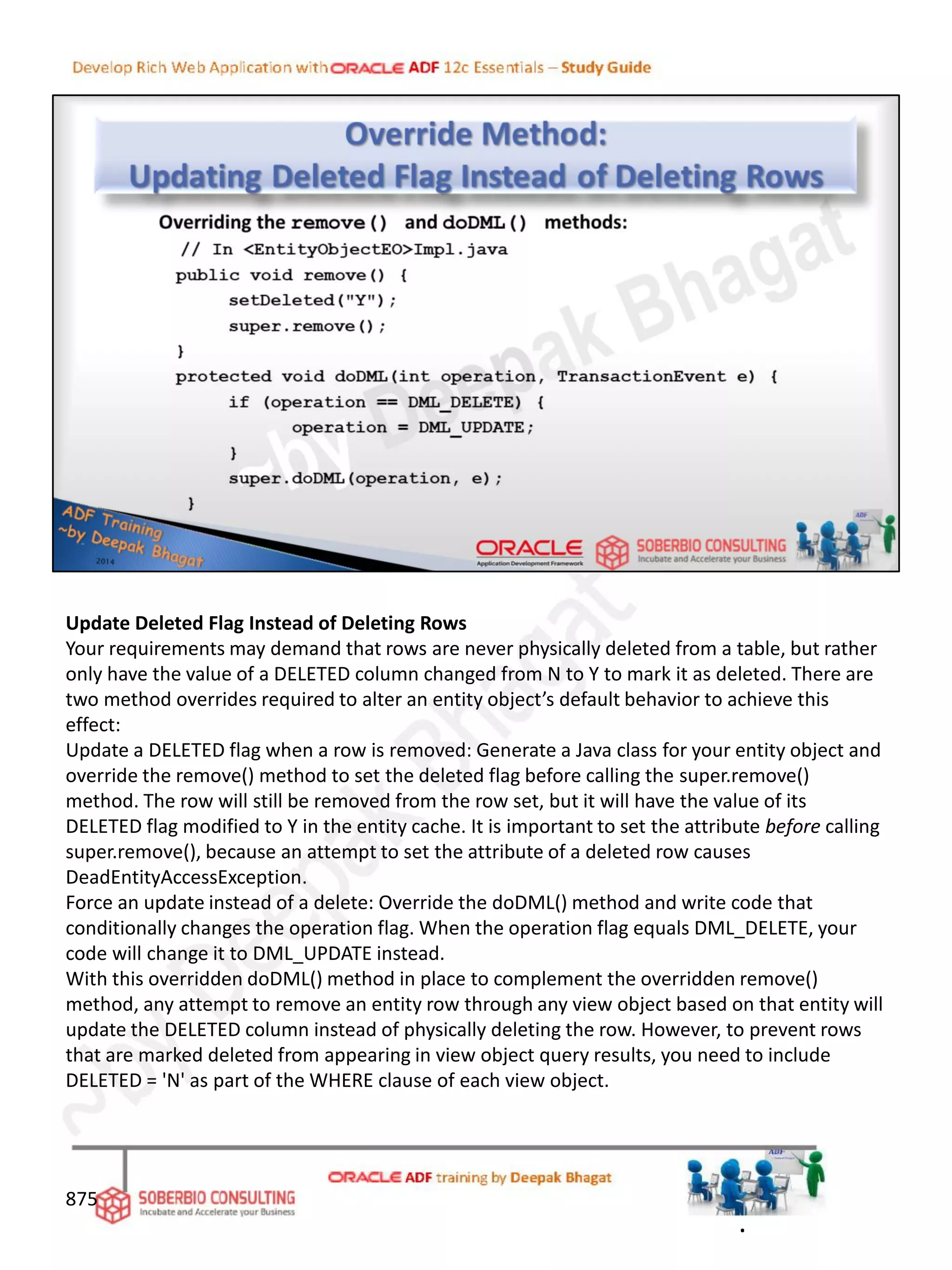 Update Deleted Flag Instead of Deleting Rows
Your requirements may demand that rows are never physically deleted from a table, but rather
only have the value of a DELETED column changed from N to Y to mark it as deleted. There are
two method overrides required to alter an entity object’s default behavior to achieve this
effect:
Update a DELETED flag when a row is removed: Generate a Java class for your entity object and
override the remove() method to set the deleted flag before calling the super.remove()
method. The row will still be removed from the row set, but it will have the value of its
DELETED flag modified to Y in the entity cache. It is important to set the attribute before calling
super.remove(), because an attempt to set the attribute of a deleted row causes
DeadEntityAccessException.
Force an update instead of a delete: Override the doDML() method and write code that
conditionally changes the operation flag. When the operation flag equals DML_DELETE, your
code will change it to DML_UPDATE instead.
With this overridden doDML() method in place to complement the overridden remove()
method, any attempt to remove an entity row through any view object based on that entity will
update the DELETED column instead of physically deleting the row. However, to prevent rows
that are marked deleted from appearing in view object query results, you need to include
DELETED = 'N' as part of the WHERE clause of each view object.
875
.
 