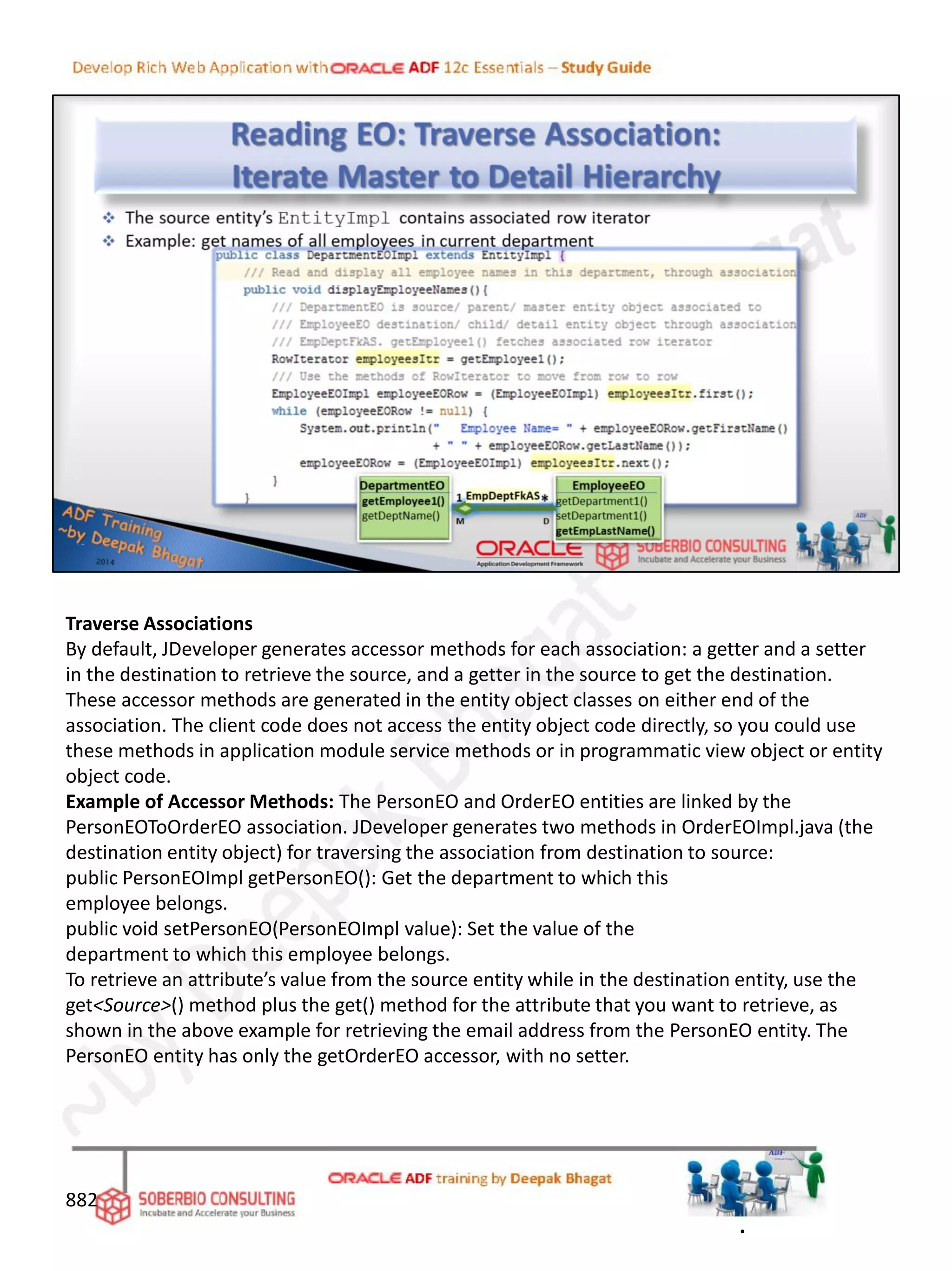 Traverse Associations
By default, JDeveloper generates accessor methods for each association: a getter and a setter
in the destination to retrieve the source, and a getter in the source to get the destination.
These accessor methods are generated in the entity object classes on either end of the
association. The client code does not access the entity object code directly, so you could use
these methods in application module service methods or in programmatic view object or entity
object code.
Example of Accessor Methods: The PersonEO and OrderEO entities are linked by the
PersonEOToOrderEO association. JDeveloper generates two methods in OrderEOImpl.java (the
destination entity object) for traversing the association from destination to source:
public PersonEOImpl getPersonEO(): Get the department to which this
employee belongs.
public void setPersonEO(PersonEOImpl value): Set the value of the
department to which this employee belongs.
To retrieve an attribute’s value from the source entity while in the destination entity, use the
get<Source>() method plus the get() method for the attribute that you want to retrieve, as
shown in the above example for retrieving the email address from the PersonEO entity. The
PersonEO entity has only the getOrderEO accessor, with no setter.
882
.
 