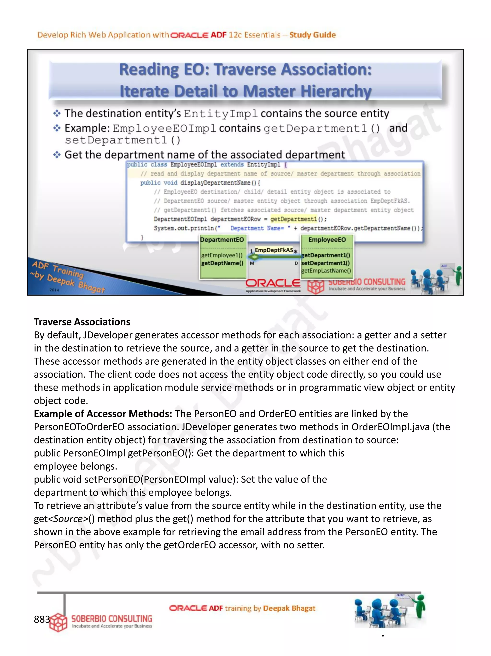 Traverse Associations
By default, JDeveloper generates accessor methods for each association: a getter and a setter
in the destination to retrieve the source, and a getter in the source to get the destination.
These accessor methods are generated in the entity object classes on either end of the
association. The client code does not access the entity object code directly, so you could use
these methods in application module service methods or in programmatic view object or entity
object code.
Example of Accessor Methods: The PersonEO and OrderEO entities are linked by the
PersonEOToOrderEO association. JDeveloper generates two methods in OrderEOImpl.java (the
destination entity object) for traversing the association from destination to source:
public PersonEOImpl getPersonEO(): Get the department to which this
employee belongs.
public void setPersonEO(PersonEOImpl value): Set the value of the
department to which this employee belongs.
To retrieve an attribute’s value from the source entity while in the destination entity, use the
get<Source>() method plus the get() method for the attribute that you want to retrieve, as
shown in the above example for retrieving the email address from the PersonEO entity. The
PersonEO entity has only the getOrderEO accessor, with no setter.
883
.
 