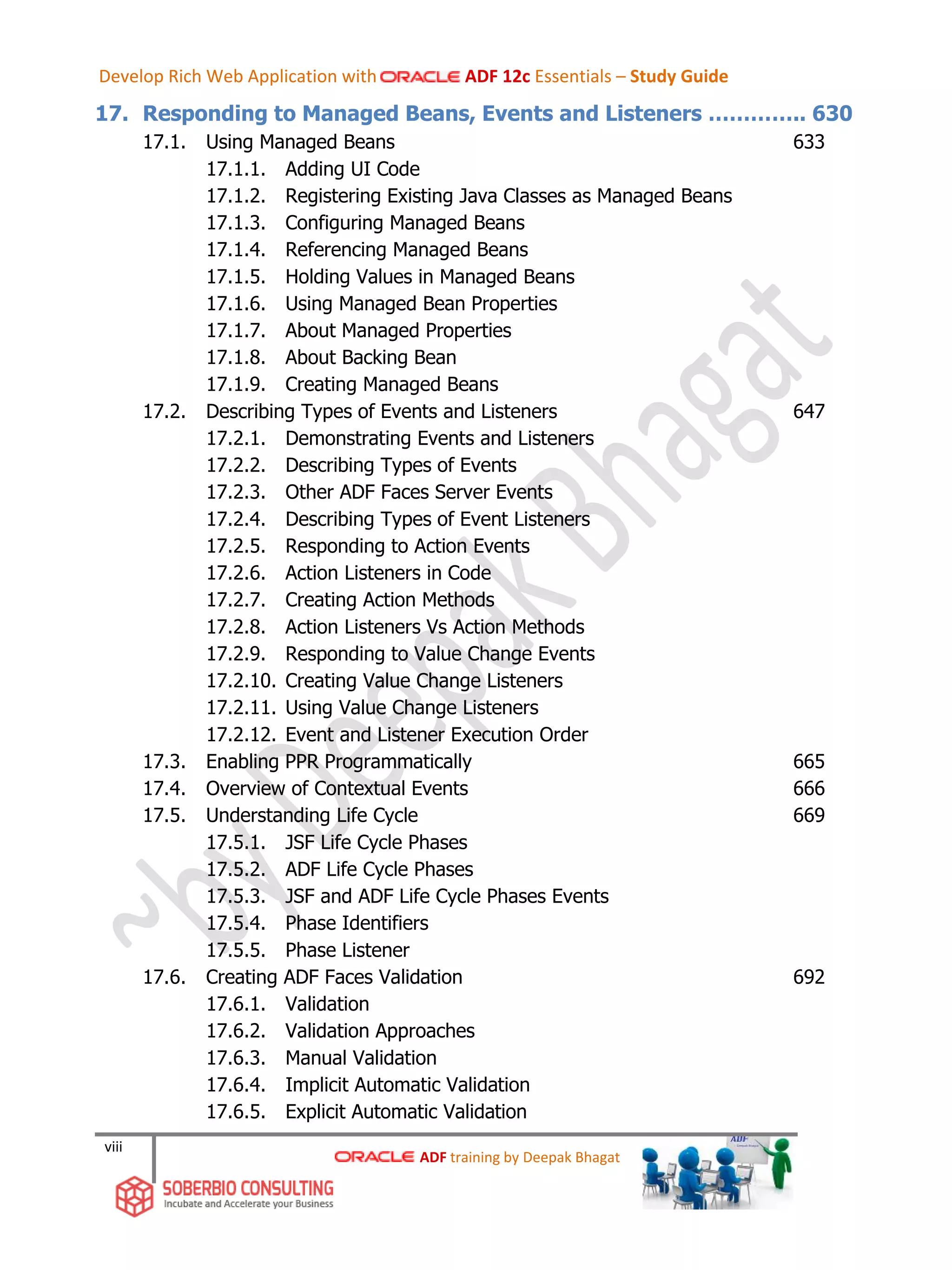 viii
17. Responding to Managed Beans, Events and Listeners ………….. 630
17.1. Using Managed Beans 633
17.1.1. Adding UI Code
17.1.2. Registering Existing Java Classes as Managed Beans
17.1.3. Configuring Managed Beans
17.1.4. Referencing Managed Beans
17.1.5. Holding Values in Managed Beans
17.1.6. Using Managed Bean Properties
17.1.7. About Managed Properties
17.1.8. About Backing Bean
17.1.9. Creating Managed Beans
17.2. Describing Types of Events and Listeners 647
17.2.1. Demonstrating Events and Listeners
17.2.2. Describing Types of Events
17.2.3. Other ADF Faces Server Events
17.2.4. Describing Types of Event Listeners
17.2.5. Responding to Action Events
17.2.6. Action Listeners in Code
17.2.7. Creating Action Methods
17.2.8. Action Listeners Vs Action Methods
17.2.9. Responding to Value Change Events
17.2.10. Creating Value Change Listeners
17.2.11. Using Value Change Listeners
17.2.12. Event and Listener Execution Order
17.3. Enabling PPR Programmatically 665
17.4. Overview of Contextual Events 666
17.5. Understanding Life Cycle 669
17.5.1. JSF Life Cycle Phases
17.5.2. ADF Life Cycle Phases
17.5.3. JSF and ADF Life Cycle Phases Events
17.5.4. Phase Identifiers
17.5.5. Phase Listener
17.6. Creating ADF Faces Validation 692
17.6.1. Validation
17.6.2. Validation Approaches
17.6.3. Manual Validation
17.6.4. Implicit Automatic Validation
17.6.5. Explicit Automatic Validation
ADF training by Deepak Bhagat
Develop Rich Web Application with ADF 12c Essentials – Study Guide
 