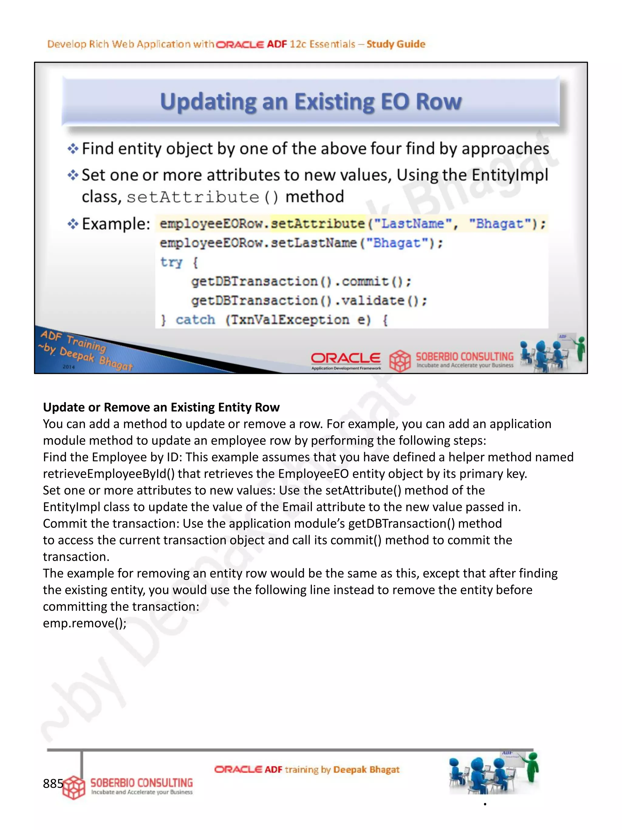 Update or Remove an Existing Entity Row
You can add a method to update or remove a row. For example, you can add an application
module method to update an employee row by performing the following steps:
Find the Employee by ID: This example assumes that you have defined a helper method named
retrieveEmployeeById() that retrieves the EmployeeEO entity object by its primary key.
Set one or more attributes to new values: Use the setAttribute() method of the
EntityImpl class to update the value of the Email attribute to the new value passed in.
Commit the transaction: Use the application module’s getDBTransaction() method
to access the current transaction object and call its commit() method to commit the
transaction.
The example for removing an entity row would be the same as this, except that after finding
the existing entity, you would use the following line instead to remove the entity before
committing the transaction:
emp.remove();
885
.
 