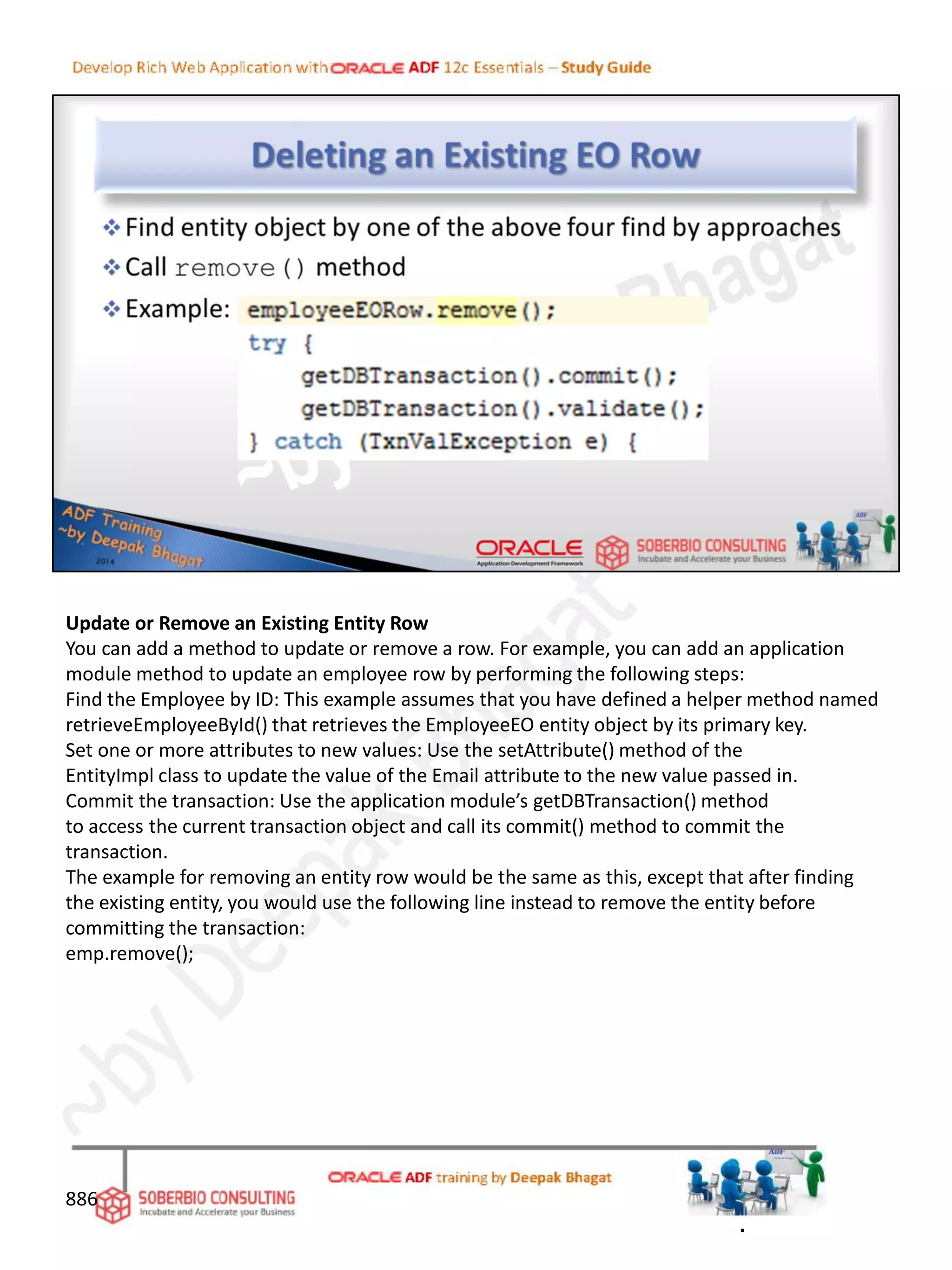 Update or Remove an Existing Entity Row
You can add a method to update or remove a row. For example, you can add an application
module method to update an employee row by performing the following steps:
Find the Employee by ID: This example assumes that you have defined a helper method named
retrieveEmployeeById() that retrieves the EmployeeEO entity object by its primary key.
Set one or more attributes to new values: Use the setAttribute() method of the
EntityImpl class to update the value of the Email attribute to the new value passed in.
Commit the transaction: Use the application module’s getDBTransaction() method
to access the current transaction object and call its commit() method to commit the
transaction.
The example for removing an entity row would be the same as this, except that after finding
the existing entity, you would use the following line instead to remove the entity before
committing the transaction:
emp.remove();
886
.
 