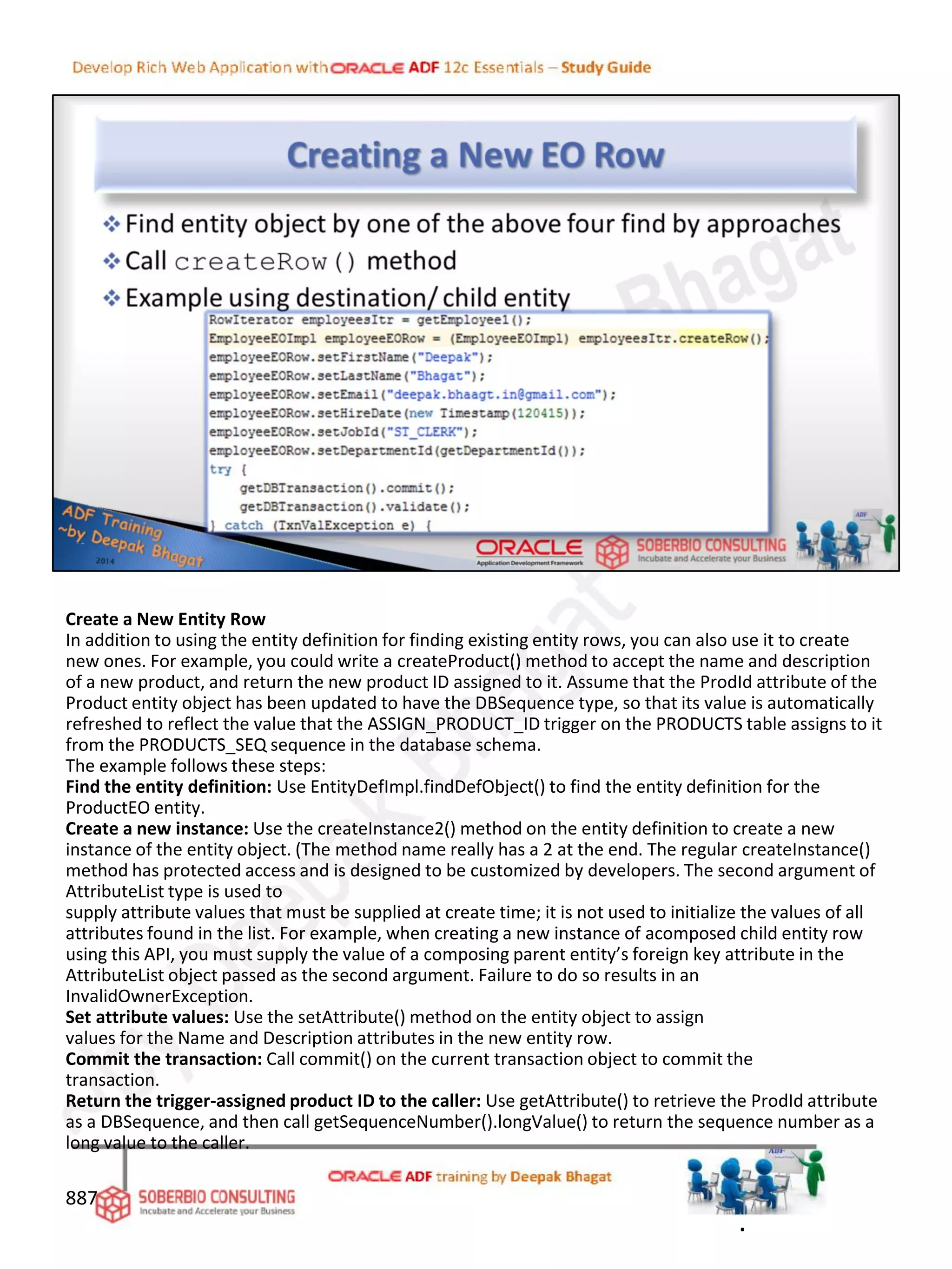 Create a New Entity Row
In addition to using the entity definition for finding existing entity rows, you can also use it to create
new ones. For example, you could write a createProduct() method to accept the name and description
of a new product, and return the new product ID assigned to it. Assume that the ProdId attribute of the
Product entity object has been updated to have the DBSequence type, so that its value is automatically
refreshed to reflect the value that the ASSIGN_PRODUCT_ID trigger on the PRODUCTS table assigns to it
from the PRODUCTS_SEQ sequence in the database schema.
The example follows these steps:
Find the entity definition: Use EntityDefImpl.findDefObject() to find the entity definition for the
ProductEO entity.
Create a new instance: Use the createInstance2() method on the entity definition to create a new
instance of the entity object. (The method name really has a 2 at the end. The regular createInstance()
method has protected access and is designed to be customized by developers. The second argument of
AttributeList type is used to
supply attribute values that must be supplied at create time; it is not used to initialize the values of all
attributes found in the list. For example, when creating a new instance of acomposed child entity row
using this API, you must supply the value of a composing parent entity’s foreign key attribute in the
AttributeList object passed as the second argument. Failure to do so results in an
InvalidOwnerException.
Set attribute values: Use the setAttribute() method on the entity object to assign
values for the Name and Description attributes in the new entity row.
Commit the transaction: Call commit() on the current transaction object to commit the
transaction.
Return the trigger-assigned product ID to the caller: Use getAttribute() to retrieve the ProdId attribute
as a DBSequence, and then call getSequenceNumber().longValue() to return the sequence number as a
long value to the caller.
887
.
 
