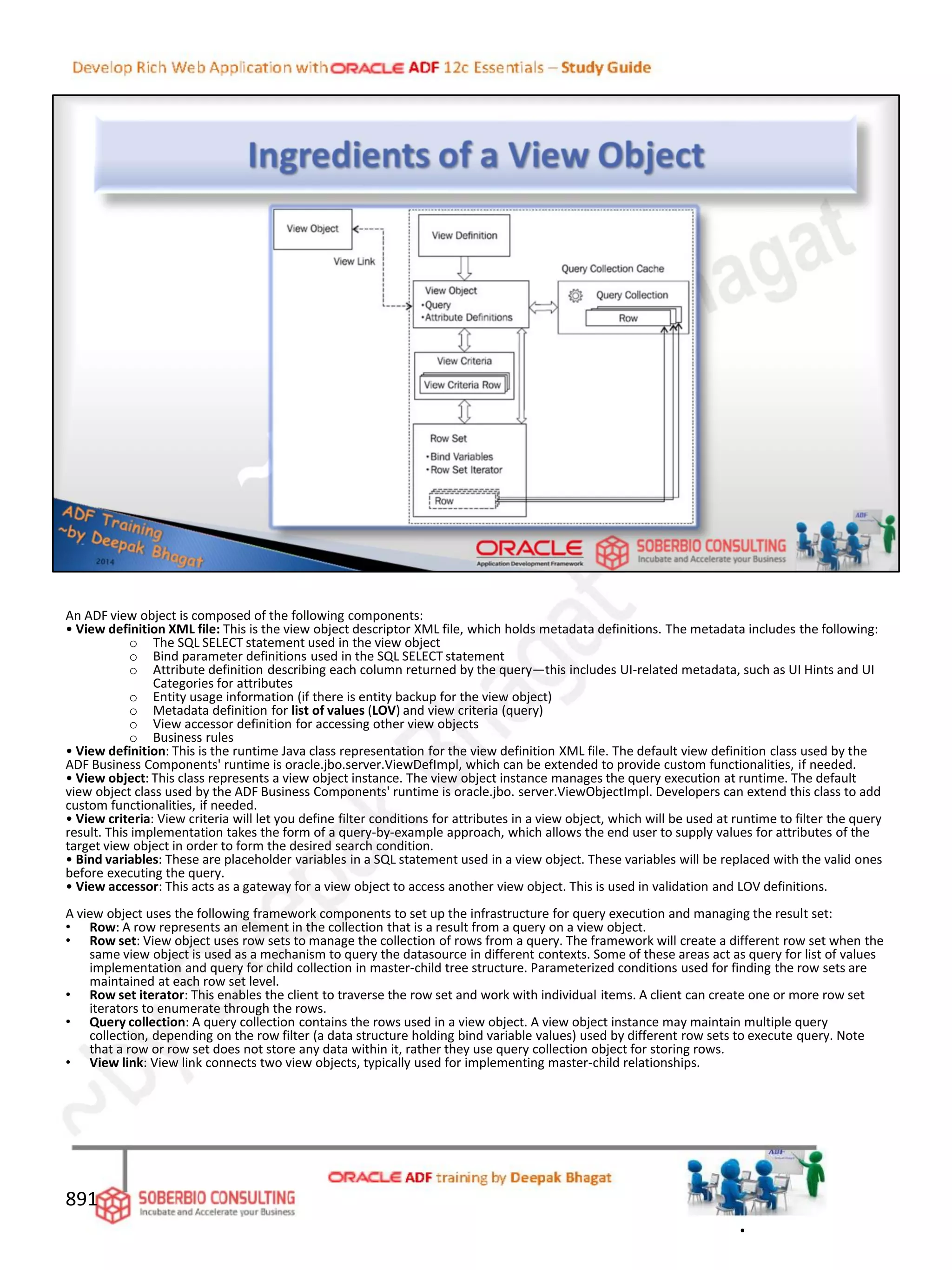 An ADF view object is composed of the following components:
• View definition XML file: This is the view object descriptor XML file, which holds metadata definitions. The metadata includes the following:
o The SQL SELECT statement used in the view object
o Bind parameter definitions used in the SQL SELECT statement
o Attribute definition describing each column returned by the query—this includes UI-related metadata, such as UI Hints and UI
Categories for attributes
o Entity usage information (if there is entity backup for the view object)
o Metadata definition for list of values (LOV) and view criteria (query)
o View accessor definition for accessing other view objects
o Business rules
• View definition: This is the runtime Java class representation for the view definition XML file. The default view definition class used by the
ADF Business Components' runtime is oracle.jbo.server.ViewDefImpl, which can be extended to provide custom functionalities, if needed.
• View object: This class represents a view object instance. The view object instance manages the query execution at runtime. The default
view object class used by the ADF Business Components' runtime is oracle.jbo. server.ViewObjectImpl. Developers can extend this class to add
custom functionalities, if needed.
• View criteria: View criteria will let you define filter conditions for attributes in a view object, which will be used at runtime to filter the query
result. This implementation takes the form of a query-by-example approach, which allows the end user to supply values for attributes of the
target view object in order to form the desired search condition.
• Bind variables: These are placeholder variables in a SQL statement used in a view object. These variables will be replaced with the valid ones
before executing the query.
• View accessor: This acts as a gateway for a view object to access another view object. This is used in validation and LOV definitions.
A view object uses the following framework components to set up the infrastructure for query execution and managing the result set:
• Row: A row represents an element in the collection that is a result from a query on a view object.
• Row set: View object uses row sets to manage the collection of rows from a query. The framework will create a different row set when the
same view object is used as a mechanism to query the datasource in different contexts. Some of these areas act as query for list of values
implementation and query for child collection in master-child tree structure. Parameterized conditions used for finding the row sets are
maintained at each row set level.
• Row set iterator: This enables the client to traverse the row set and work with individual items. A client can create one or more row set
iterators to enumerate through the rows.
• Query collection: A query collection contains the rows used in a view object. A view object instance may maintain multiple query
collection, depending on the row filter (a data structure holding bind variable values) used by different row sets to execute query. Note
that a row or row set does not store any data within it, rather they use query collection object for storing rows.
• View link: View link connects two view objects, typically used for implementing master-child relationships.
891
.
 