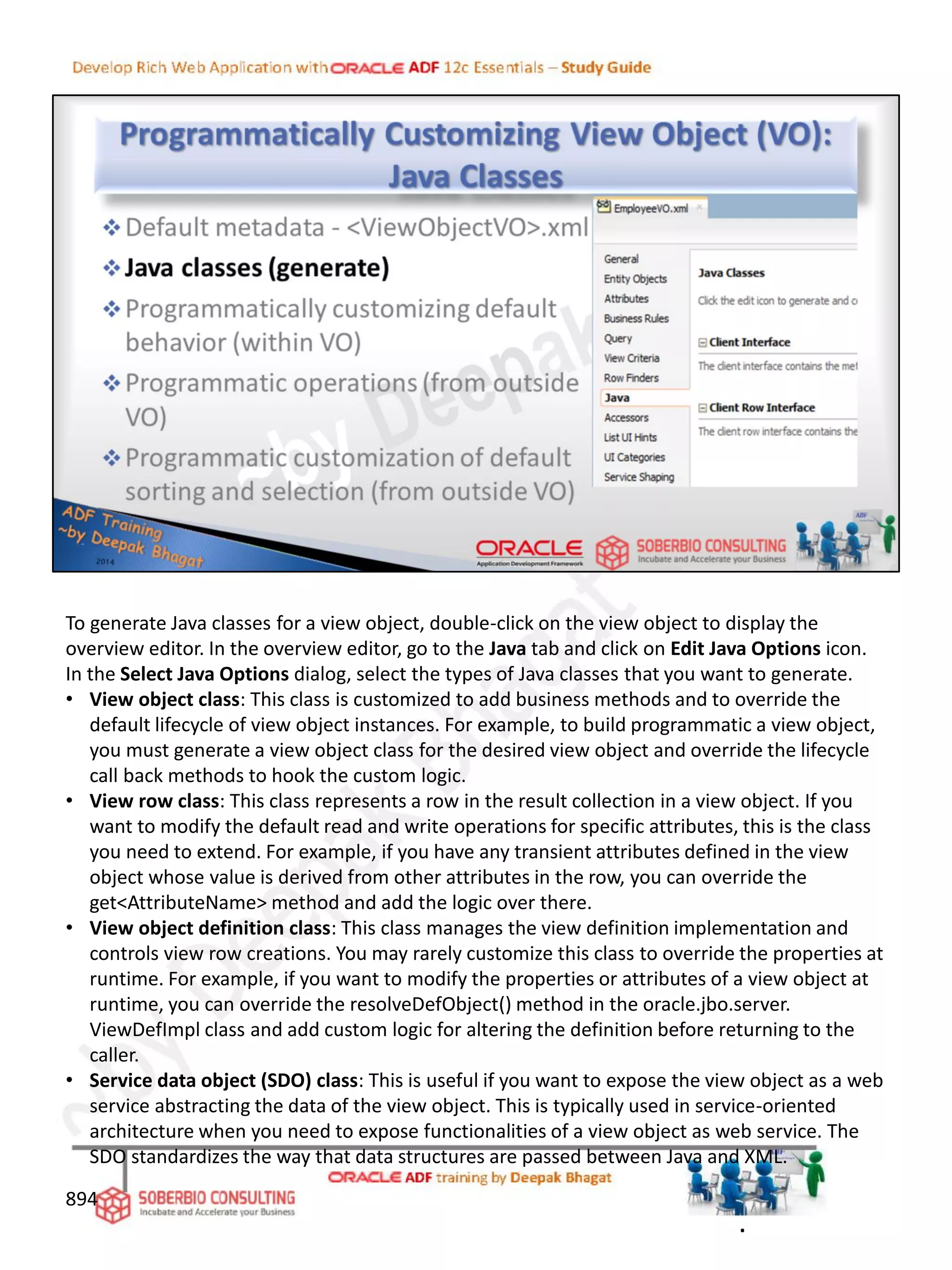 To generate Java classes for a view object, double-click on the view object to display the
overview editor. In the overview editor, go to the Java tab and click on Edit Java Options icon.
In the Select Java Options dialog, select the types of Java classes that you want to generate.
• View object class: This class is customized to add business methods and to override the
default lifecycle of view object instances. For example, to build programmatic a view object,
you must generate a view object class for the desired view object and override the lifecycle
call back methods to hook the custom logic.
• View row class: This class represents a row in the result collection in a view object. If you
want to modify the default read and write operations for specific attributes, this is the class
you need to extend. For example, if you have any transient attributes defined in the view
object whose value is derived from other attributes in the row, you can override the
get<AttributeName> method and add the logic over there.
• View object definition class: This class manages the view definition implementation and
controls view row creations. You may rarely customize this class to override the properties at
runtime. For example, if you want to modify the properties or attributes of a view object at
runtime, you can override the resolveDefObject() method in the oracle.jbo.server.
ViewDefImpl class and add custom logic for altering the definition before returning to the
caller.
• Service data object (SDO) class: This is useful if you want to expose the view object as a web
service abstracting the data of the view object. This is typically used in service-oriented
architecture when you need to expose functionalities of a view object as web service. The
SDO standardizes the way that data structures are passed between Java and XML.
894
.
 