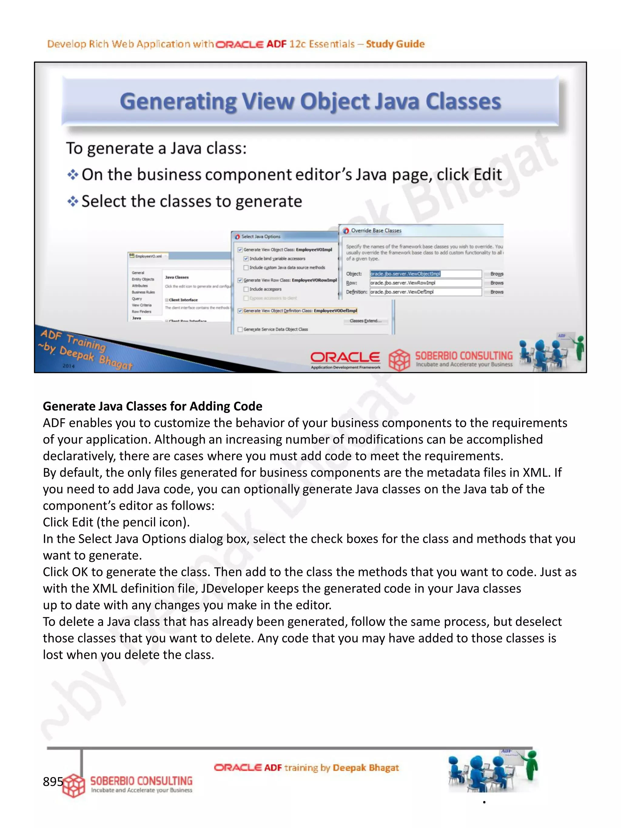Generate Java Classes for Adding Code
ADF enables you to customize the behavior of your business components to the requirements
of your application. Although an increasing number of modifications can be accomplished
declaratively, there are cases where you must add code to meet the requirements.
By default, the only files generated for business components are the metadata files in XML. If
you need to add Java code, you can optionally generate Java classes on the Java tab of the
component’s editor as follows:
Click Edit (the pencil icon).
In the Select Java Options dialog box, select the check boxes for the class and methods that you
want to generate.
Click OK to generate the class. Then add to the class the methods that you want to code. Just as
with the XML definition file, JDeveloper keeps the generated code in your Java classes
up to date with any changes you make in the editor.
To delete a Java class that has already been generated, follow the same process, but deselect
those classes that you want to delete. Any code that you may have added to those classes is
lost when you delete the class.
895
.
 