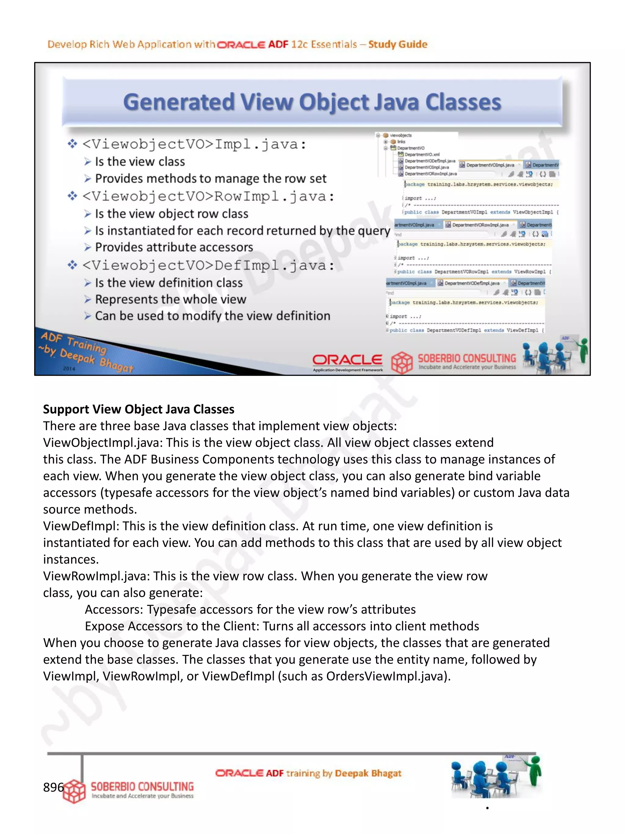 Support View Object Java Classes
There are three base Java classes that implement view objects:
ViewObjectImpl.java: This is the view object class. All view object classes extend
this class. The ADF Business Components technology uses this class to manage instances of
each view. When you generate the view object class, you can also generate bind variable
accessors (typesafe accessors for the view object’s named bind variables) or custom Java data
source methods.
ViewDefImpl: This is the view definition class. At run time, one view definition is
instantiated for each view. You can add methods to this class that are used by all view object
instances.
ViewRowImpl.java: This is the view row class. When you generate the view row
class, you can also generate:
Accessors: Typesafe accessors for the view row’s attributes
Expose Accessors to the Client: Turns all accessors into client methods
When you choose to generate Java classes for view objects, the classes that are generated
extend the base classes. The classes that you generate use the entity name, followed by
ViewImpl, ViewRowImpl, or ViewDefImpl (such as OrdersViewImpl.java).
896
.
 