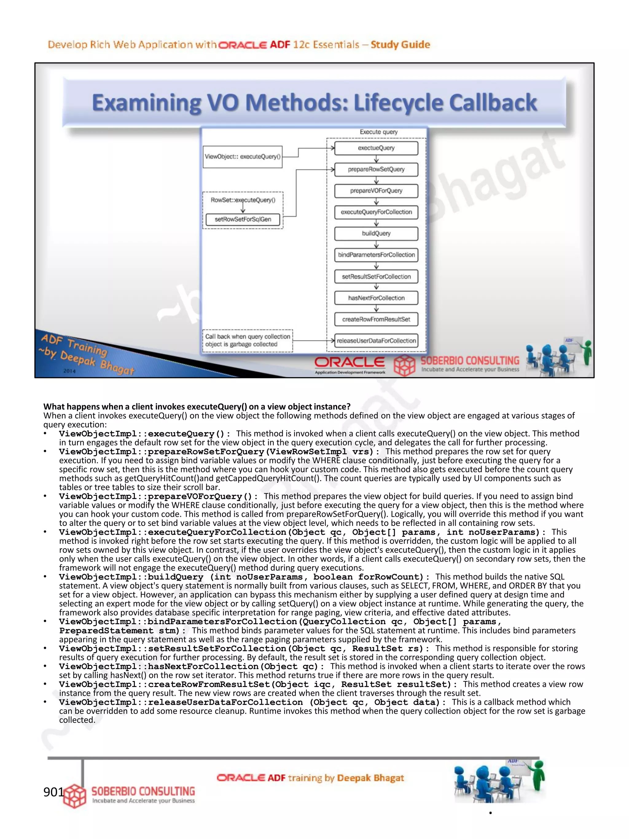 What happens when a client invokes executeQuery() on a view object instance?
When a client invokes executeQuery() on the view object the following methods defined on the view object are engaged at various stages of
query execution:
• ViewObjectImpl::executeQuery(): This method is invoked when a client calls executeQuery() on the view object. This method
in turn engages the default row set for the view object in the query execution cycle, and delegates the call for further processing.
• ViewObjectImpl::prepareRowSetForQuery(ViewRowSetImpl vrs): This method prepares the row set for query
execution. If you need to assign bind variable values or modify the WHERE clause conditionally, just before executing the query for a
specific row set, then this is the method where you can hook your custom code. This method also gets executed before the count query
methods such as getQueryHitCount()and getCappedQueryHitCount(). The count queries are typically used by UI components such as
tables or tree tables to size their scroll bar.
• ViewObjectImpl::prepareVOForQuery(): This method prepares the view object for build queries. If you need to assign bind
variable values or modify the WHERE clause conditionally, just before executing the query for a view object, then this is the method where
you can hook your custom code. This method is called from prepareRowSetForQuery(). Logically, you will override this method if you want
to alter the query or to set bind variable values at the view object level, which needs to be reflected in all containing row sets.
• ViewObjectImpl::executeQueryForCollection(Object qc, Object[] params, int noUserParams): This
method is invoked right before the row set starts executing the query. If this method is overridden, the custom logic will be applied to all
row sets owned by this view object. In contrast, if the user overrides the view object's executeQuery(), then the custom logic in it applies
only when the user calls executeQuery() on the view object. In other words, if a client calls executeQuery() on secondary row sets, then the
framework will not engage the executeQuery() method during query executions.
• ViewObjectImpl::buildQuery (int noUserParams, boolean forRowCount): This method builds the native SQL
statement. A view object's query statement is normally built from various clauses, such as SELECT, FROM, WHERE, and ORDER BY that you
set for a view object. However, an application can bypass this mechanism either by supplying a user defined query at design time and
selecting an expert mode for the view object or by calling setQuery() on a view object instance at runtime. While generating the query, the
framework also provides database specific interpretation for range paging, view criteria, and effective dated attributes.
• ViewObjectImpl::bindParametersForCollection(QueryCollection qc, Object[] params,
PreparedStatement stm): This method binds parameter values for the SQL statement at runtime. This includes bind parameters
appearing in the query statement as well as the range paging parameters supplied by the framework.
• ViewObjectImpl::setResultSetForCollection(Object qc, ResultSet rs): This method is responsible for storing
results of query execution for further processing. By default, the result set is stored in the corresponding query collection object.
• ViewObjectImpl::hasNextForCollection(Object qc): This method is invoked when a client starts to iterate over the rows
set by calling hasNext() on the row set iterator. This method returns true if there are more rows in the query result.
• ViewObjectImpl::createRowFromResultSet(Object iqc, ResultSet resultSet): This method creates a view row
instance from the query result. The new view rows are created when the client traverses through the result set.
• ViewObjectImpl::releaseUserDataForCollection (Object qc, Object data): This is a callback method which
can be overridden to add some resource cleanup. Runtime invokes this method when the query collection object for the row set is garbage
collected.
901
.
 