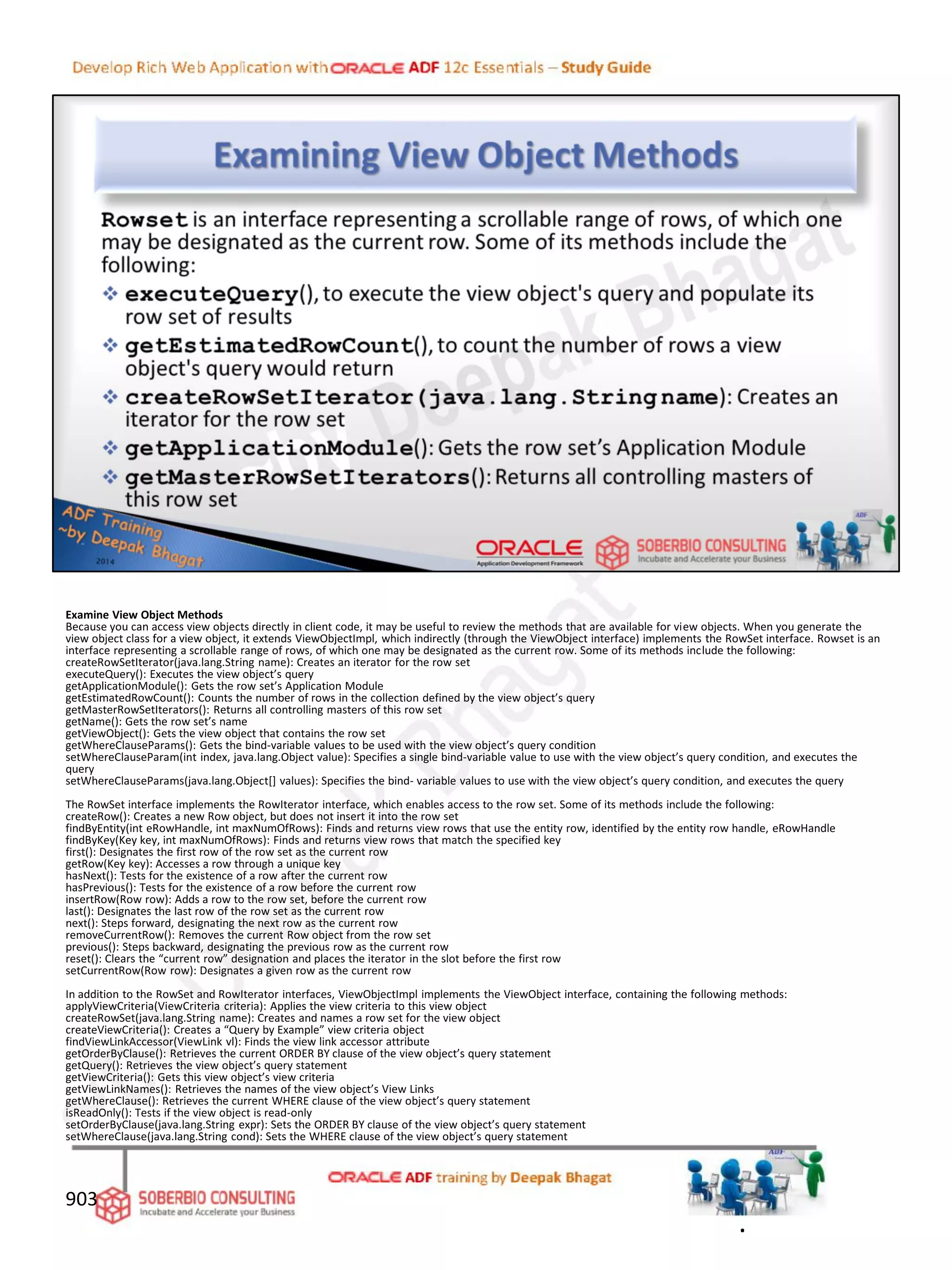Examine View Object Methods
Because you can access view objects directly in client code, it may be useful to review the methods that are available for view objects. When you generate the
view object class for a view object, it extends ViewObjectImpl, which indirectly (through the ViewObject interface) implements the RowSet interface. Rowset is an
interface representing a scrollable range of rows, of which one may be designated as the current row. Some of its methods include the following:
createRowSetIterator(java.lang.String name): Creates an iterator for the row set
executeQuery(): Executes the view object’s query
getApplicationModule(): Gets the row set’s Application Module
getEstimatedRowCount(): Counts the number of rows in the collection defined by the view object’s query
getMasterRowSetIterators(): Returns all controlling masters of this row set
getName(): Gets the row set’s name
getViewObject(): Gets the view object that contains the row set
getWhereClauseParams(): Gets the bind-variable values to be used with the view object’s query condition
setWhereClauseParam(int index, java.lang.Object value): Specifies a single bind-variable value to use with the view object’s query condition, and executes the
query
setWhereClauseParams(java.lang.Object[] values): Specifies the bind- variable values to use with the view object’s query condition, and executes the query
The RowSet interface implements the RowIterator interface, which enables access to the row set. Some of its methods include the following:
createRow(): Creates a new Row object, but does not insert it into the row set
findByEntity(int eRowHandle, int maxNumOfRows): Finds and returns view rows that use the entity row, identified by the entity row handle, eRowHandle
findByKey(Key key, int maxNumOfRows): Finds and returns view rows that match the specified key
first(): Designates the first row of the row set as the current row
getRow(Key key): Accesses a row through a unique key
hasNext(): Tests for the existence of a row after the current row
hasPrevious(): Tests for the existence of a row before the current row
insertRow(Row row): Adds a row to the row set, before the current row
last(): Designates the last row of the row set as the current row
next(): Steps forward, designating the next row as the current row
removeCurrentRow(): Removes the current Row object from the row set
previous(): Steps backward, designating the previous row as the current row
reset(): Clears the “current row” designation and places the iterator in the slot before the first row
setCurrentRow(Row row): Designates a given row as the current row
In addition to the RowSet and RowIterator interfaces, ViewObjectImpl implements the ViewObject interface, containing the following methods:
applyViewCriteria(ViewCriteria criteria): Applies the view criteria to this view object
createRowSet(java.lang.String name): Creates and names a row set for the view object
createViewCriteria(): Creates a “Query by Example” view criteria object
findViewLinkAccessor(ViewLink vl): Finds the view link accessor attribute
getOrderByClause(): Retrieves the current ORDER BY clause of the view object’s query statement
getQuery(): Retrieves the view object’s query statement
getViewCriteria(): Gets this view object’s view criteria
getViewLinkNames(): Retrieves the names of the view object’s View Links
getWhereClause(): Retrieves the current WHERE clause of the view object’s query statement
isReadOnly(): Tests if the view object is read-only
setOrderByClause(java.lang.String expr): Sets the ORDER BY clause of the view object’s query statement
setWhereClause(java.lang.String cond): Sets the WHERE clause of the view object’s query statement
903
.
 