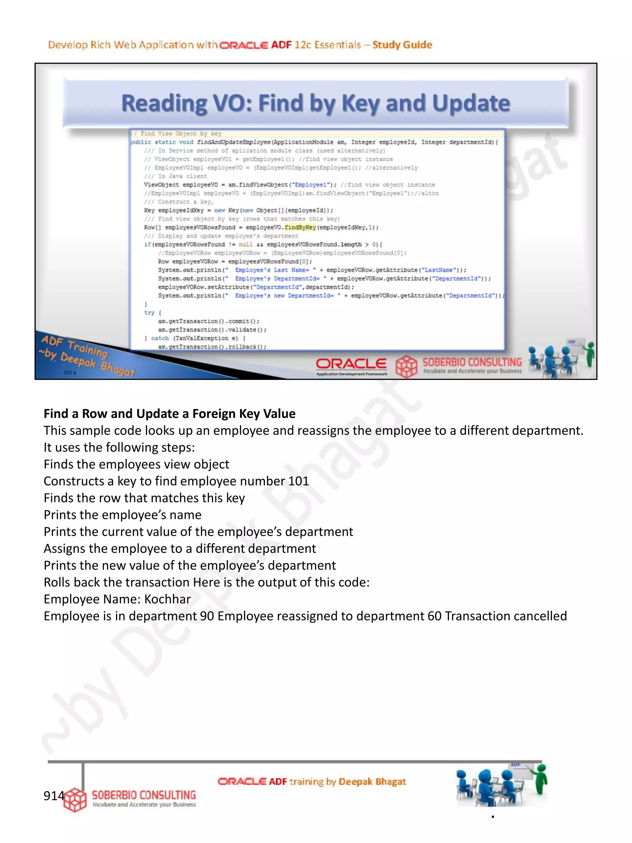 Find a Row and Update a Foreign Key Value
This sample code looks up an employee and reassigns the employee to a different department.
It uses the following steps:
Finds the employees view object
Constructs a key to find employee number 101
Finds the row that matches this key
Prints the employee’s name
Prints the current value of the employee’s department
Assigns the employee to a different department
Prints the new value of the employee’s department
Rolls back the transaction Here is the output of this code:
Employee Name: Kochhar
Employee is in department 90 Employee reassigned to department 60 Transaction cancelled
914
.
 