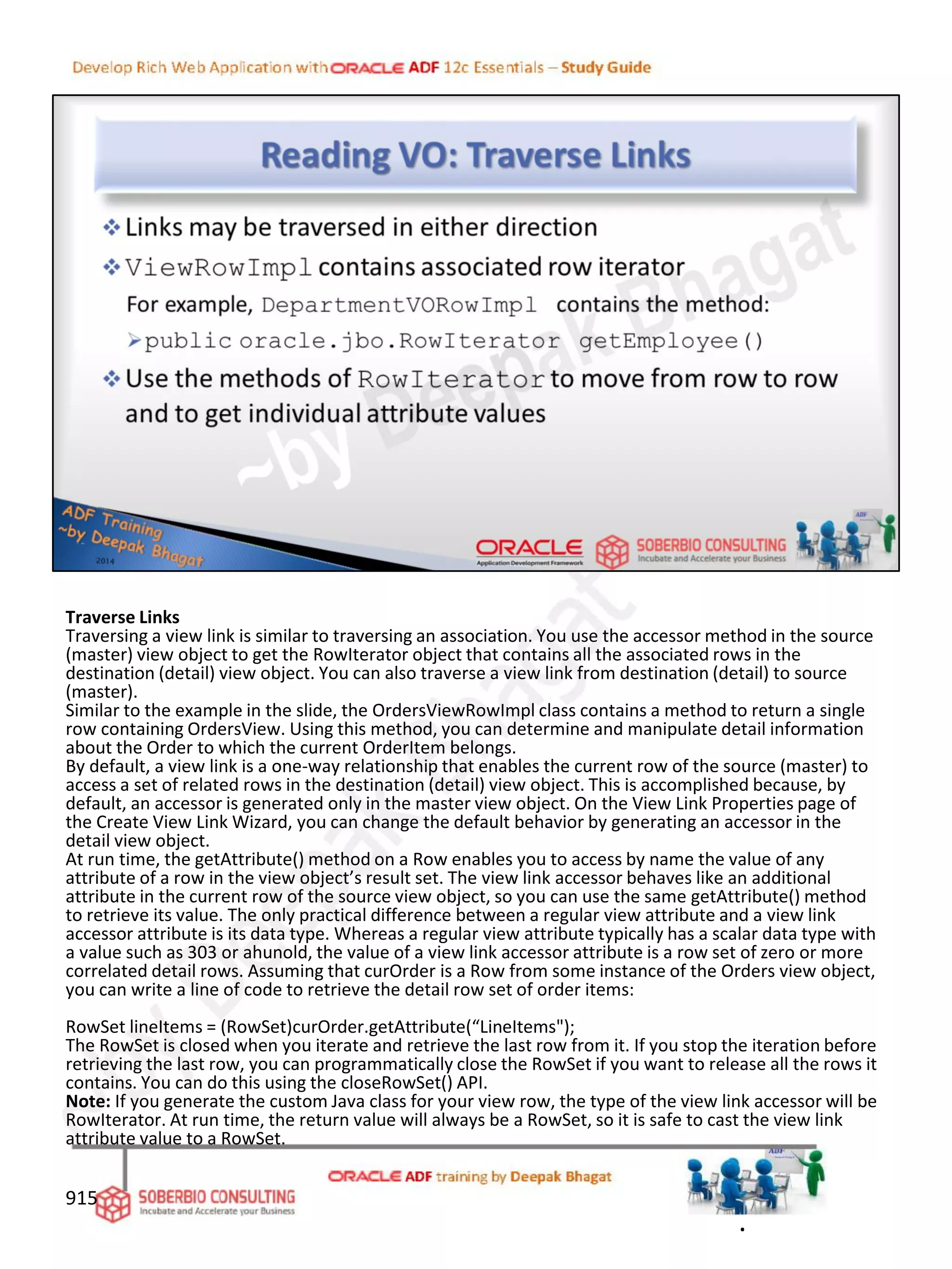 Traverse Links
Traversing a view link is similar to traversing an association. You use the accessor method in the source
(master) view object to get the RowIterator object that contains all the associated rows in the
destination (detail) view object. You can also traverse a view link from destination (detail) to source
(master).
Similar to the example in the slide, the OrdersViewRowImpl class contains a method to return a single
row containing OrdersView. Using this method, you can determine and manipulate detail information
about the Order to which the current OrderItem belongs.
By default, a view link is a one-way relationship that enables the current row of the source (master) to
access a set of related rows in the destination (detail) view object. This is accomplished because, by
default, an accessor is generated only in the master view object. On the View Link Properties page of
the Create View Link Wizard, you can change the default behavior by generating an accessor in the
detail view object.
At run time, the getAttribute() method on a Row enables you to access by name the value of any
attribute of a row in the view object’s result set. The view link accessor behaves like an additional
attribute in the current row of the source view object, so you can use the same getAttribute() method
to retrieve its value. The only practical difference between a regular view attribute and a view link
accessor attribute is its data type. Whereas a regular view attribute typically has a scalar data type with
a value such as 303 or ahunold, the value of a view link accessor attribute is a row set of zero or more
correlated detail rows. Assuming that curOrder is a Row from some instance of the Orders view object,
you can write a line of code to retrieve the detail row set of order items:
RowSet lineItems = (RowSet)curOrder.getAttribute(“LineItems");
The RowSet is closed when you iterate and retrieve the last row from it. If you stop the iteration before
retrieving the last row, you can programmatically close the RowSet if you want to release all the rows it
contains. You can do this using the closeRowSet() API.
Note: If you generate the custom Java class for your view row, the type of the view link accessor will be
RowIterator. At run time, the return value will always be a RowSet, so it is safe to cast the view link
attribute value to a RowSet.
915
.
 