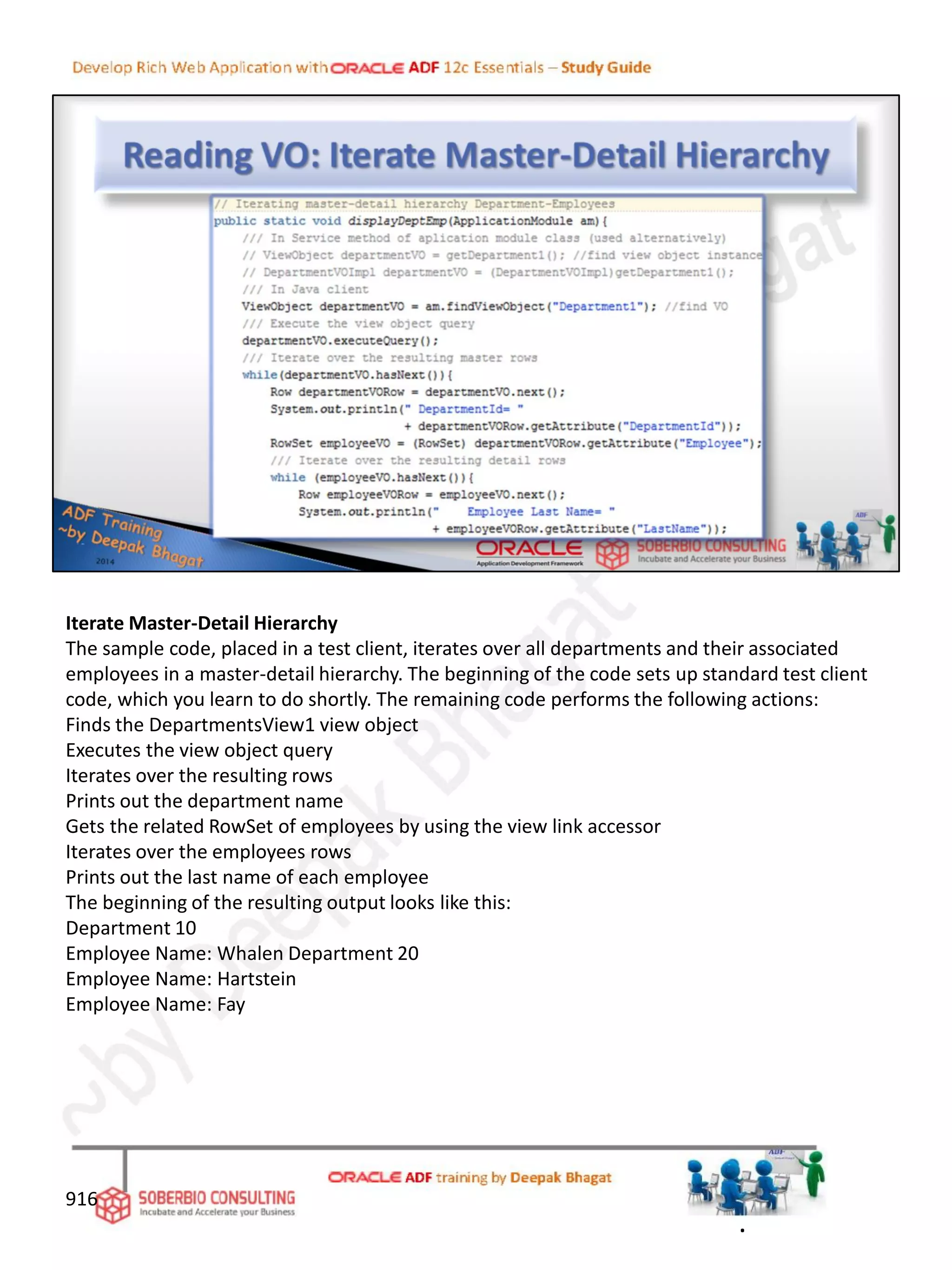 Iterate Master-Detail Hierarchy
The sample code, placed in a test client, iterates over all departments and their associated
employees in a master-detail hierarchy. The beginning of the code sets up standard test client
code, which you learn to do shortly. The remaining code performs the following actions:
Finds the DepartmentsView1 view object
Executes the view object query
Iterates over the resulting rows
Prints out the department name
Gets the related RowSet of employees by using the view link accessor
Iterates over the employees rows
Prints out the last name of each employee
The beginning of the resulting output looks like this:
Department 10
Employee Name: Whalen Department 20
Employee Name: Hartstein
Employee Name: Fay
916
.
 