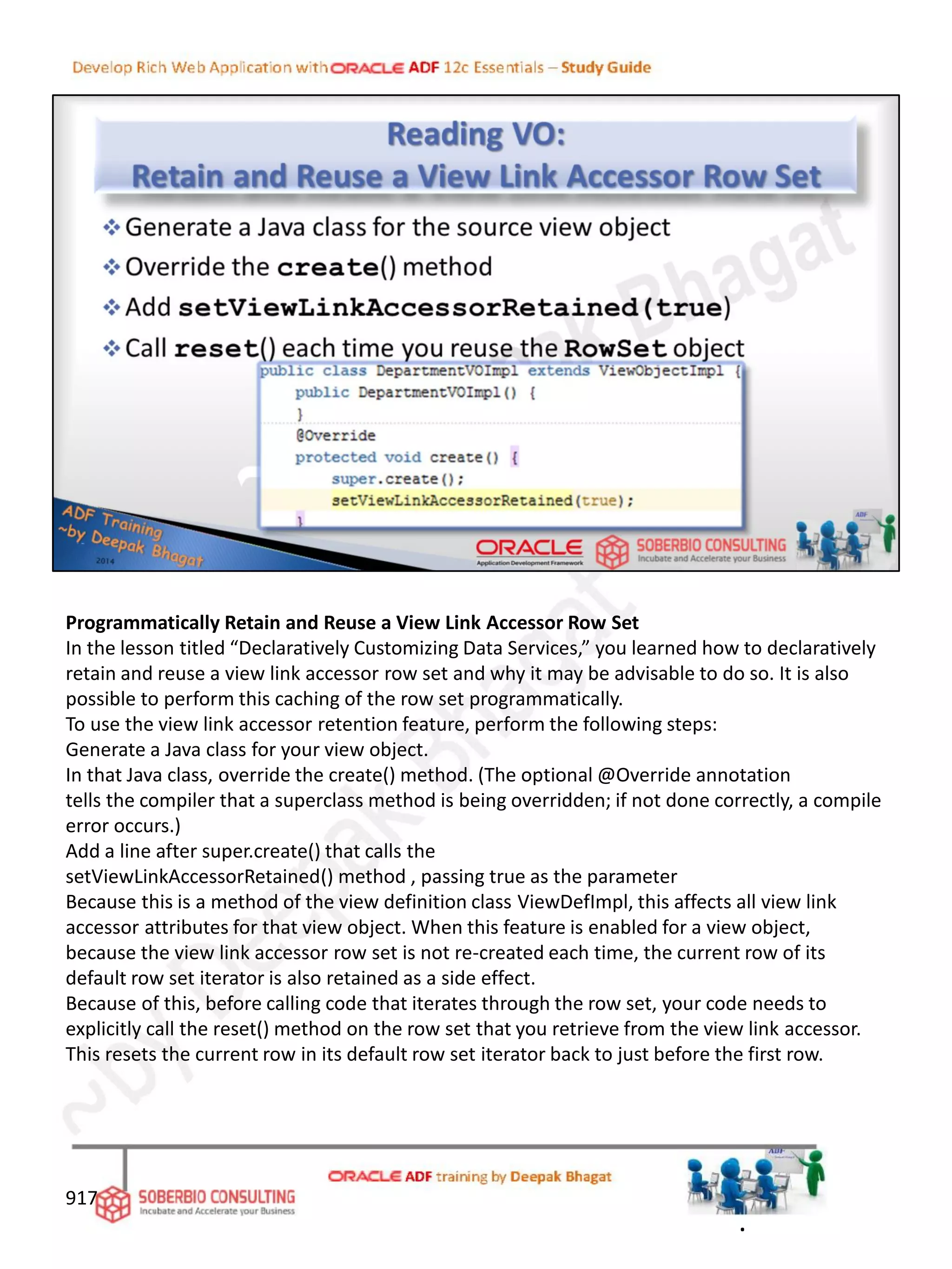 Programmatically Retain and Reuse a View Link Accessor Row Set
In the lesson titled “Declaratively Customizing Data Services,” you learned how to declaratively
retain and reuse a view link accessor row set and why it may be advisable to do so. It is also
possible to perform this caching of the row set programmatically.
To use the view link accessor retention feature, perform the following steps:
Generate a Java class for your view object.
In that Java class, override the create() method. (The optional @Override annotation
tells the compiler that a superclass method is being overridden; if not done correctly, a compile
error occurs.)
Add a line after super.create() that calls the
setViewLinkAccessorRetained() method , passing true as the parameter
Because this is a method of the view definition class ViewDefImpl, this affects all view link
accessor attributes for that view object. When this feature is enabled for a view object,
because the view link accessor row set is not re-created each time, the current row of its
default row set iterator is also retained as a side effect.
Because of this, before calling code that iterates through the row set, your code needs to
explicitly call the reset() method on the row set that you retrieve from the view link accessor.
This resets the current row in its default row set iterator back to just before the first row.
917
.
 