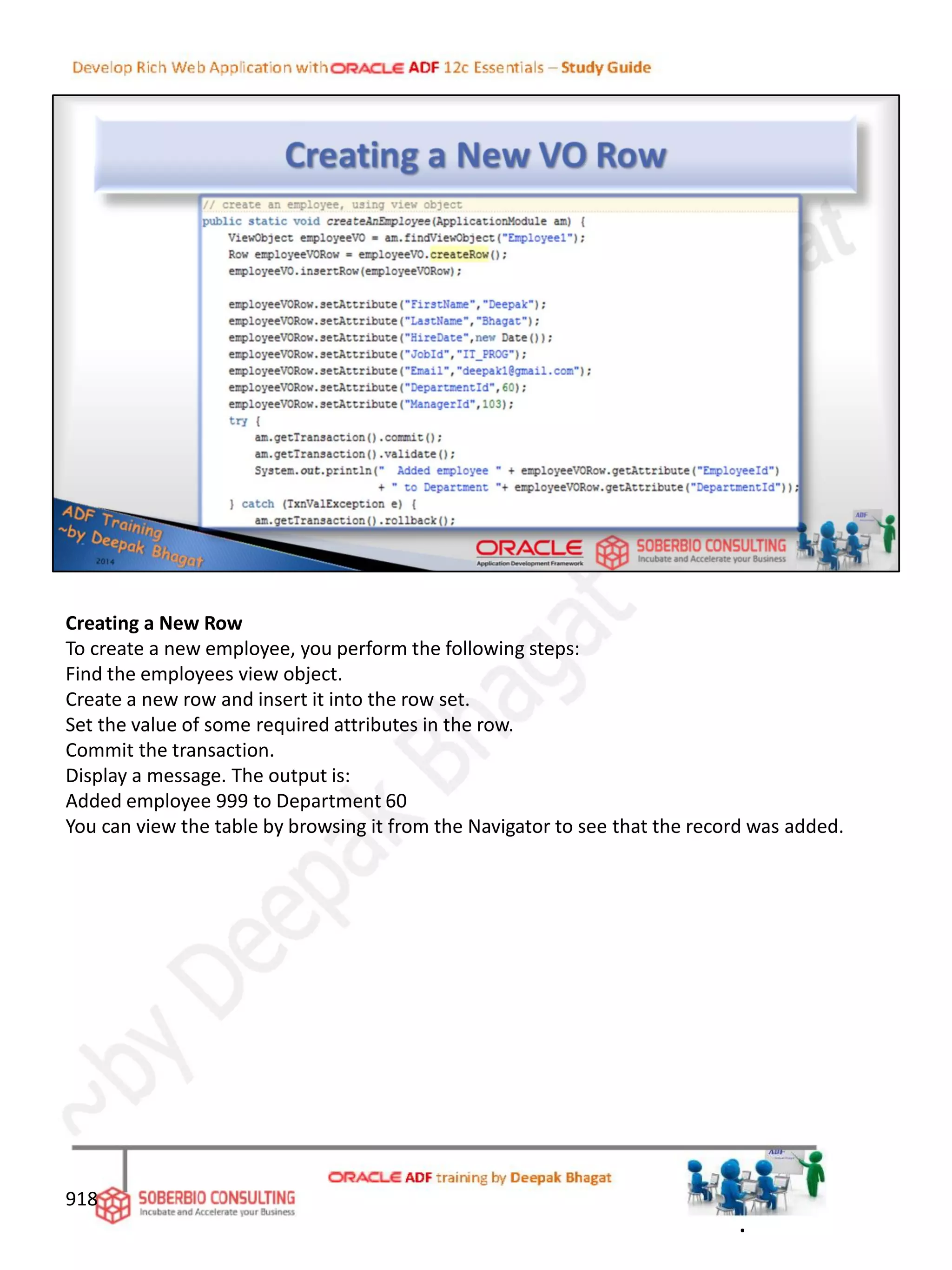 Creating a New Row
To create a new employee, you perform the following steps:
Find the employees view object.
Create a new row and insert it into the row set.
Set the value of some required attributes in the row.
Commit the transaction.
Display a message. The output is:
Added employee 999 to Department 60
You can view the table by browsing it from the Navigator to see that the record was added.
918
.
 