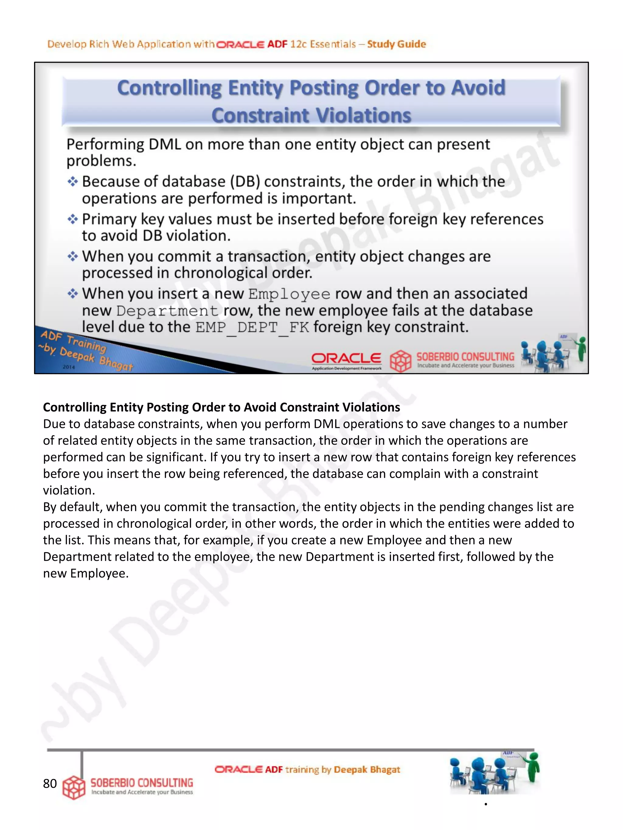 Controlling Entity Posting Order to Avoid Constraint Violations
Due to database constraints, when you perform DML operations to save changes to a number
of related entity objects in the same transaction, the order in which the operations are
performed can be significant. If you try to insert a new row that contains foreign key references
before you insert the row being referenced, the database can complain with a constraint
violation.
By default, when you commit the transaction, the entity objects in the pending changes list are
processed in chronological order, in other words, the order in which the entities were added to
the list. This means that, for example, if you create a new Employee and then a new
Department related to the employee, the new Department is inserted first, followed by the
new Employee.
80
.
 