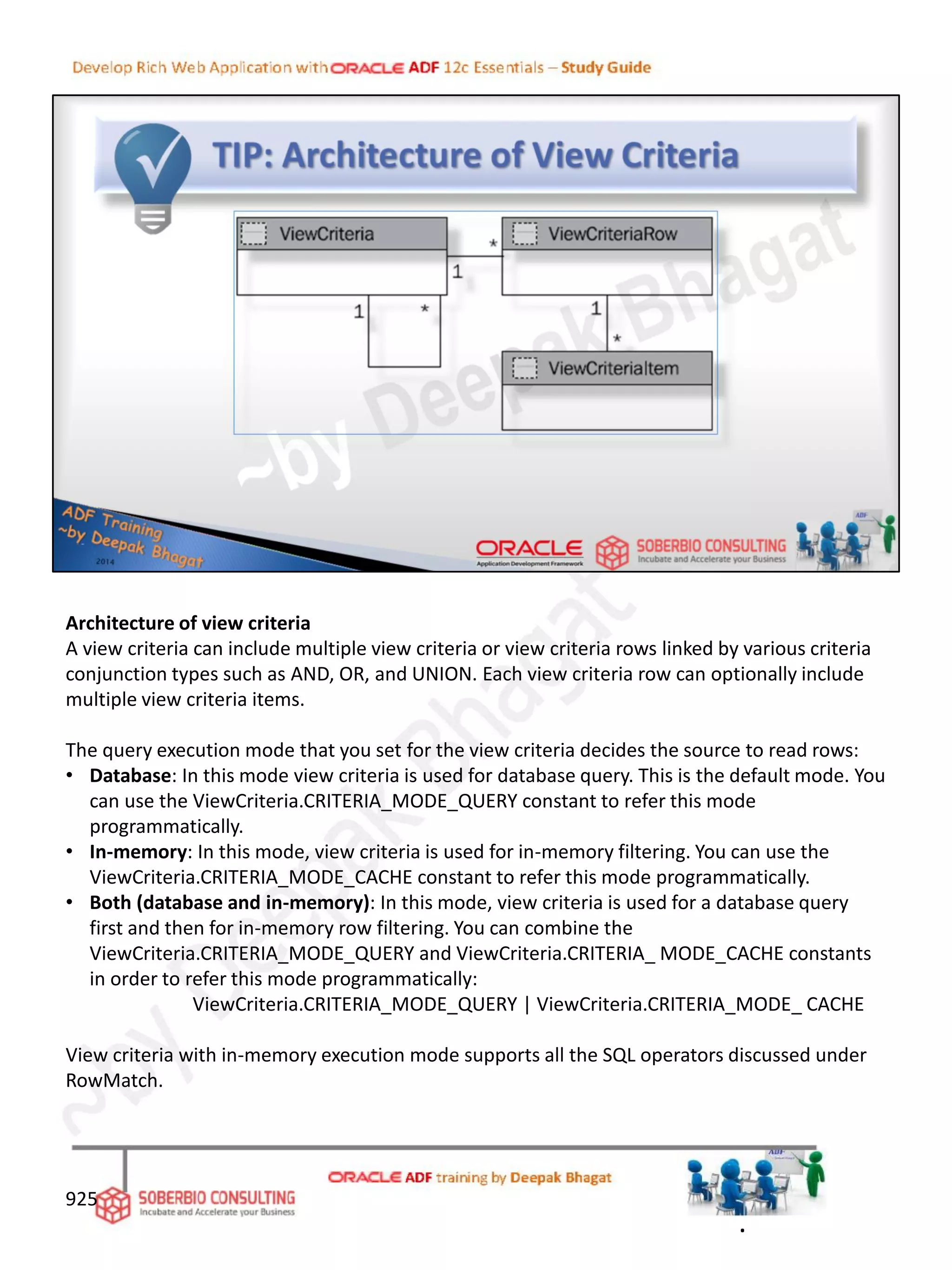 Architecture of view criteria
A view criteria can include multiple view criteria or view criteria rows linked by various criteria
conjunction types such as AND, OR, and UNION. Each view criteria row can optionally include
multiple view criteria items.
The query execution mode that you set for the view criteria decides the source to read rows:
• Database: In this mode view criteria is used for database query. This is the default mode. You
can use the ViewCriteria.CRITERIA_MODE_QUERY constant to refer this mode
programmatically.
• In-memory: In this mode, view criteria is used for in-memory filtering. You can use the
ViewCriteria.CRITERIA_MODE_CACHE constant to refer this mode programmatically.
• Both (database and in-memory): In this mode, view criteria is used for a database query
first and then for in-memory row filtering. You can combine the
ViewCriteria.CRITERIA_MODE_QUERY and ViewCriteria.CRITERIA_ MODE_CACHE constants
in order to refer this mode programmatically:
ViewCriteria.CRITERIA_MODE_QUERY | ViewCriteria.CRITERIA_MODE_ CACHE
View criteria with in-memory execution mode supports all the SQL operators discussed under
RowMatch.
925
.
 