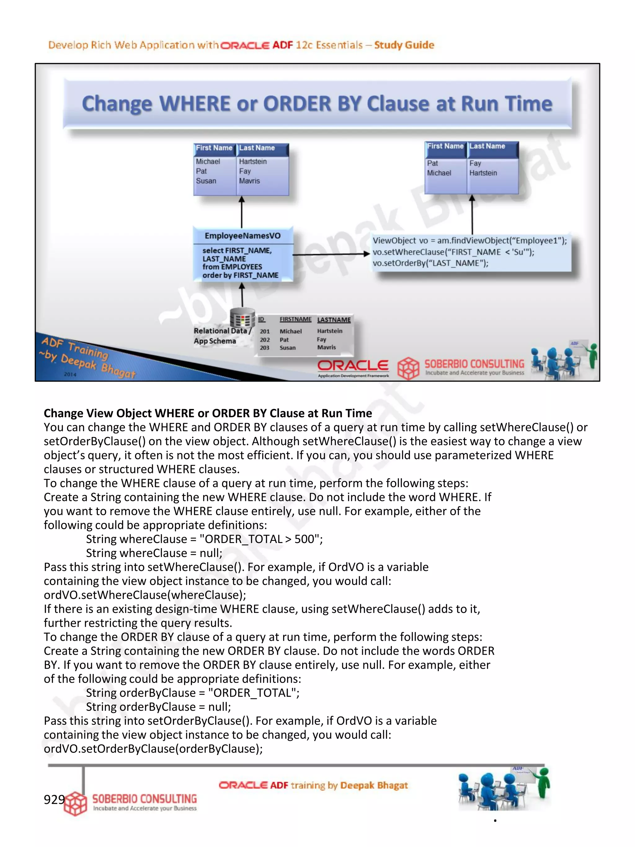 Change View Object WHERE or ORDER BY Clause at Run Time
You can change the WHERE and ORDER BY clauses of a query at run time by calling setWhereClause() or
setOrderByClause() on the view object. Although setWhereClause() is the easiest way to change a view
object’s query, it often is not the most efficient. If you can, you should use parameterized WHERE
clauses or structured WHERE clauses.
To change the WHERE clause of a query at run time, perform the following steps:
Create a String containing the new WHERE clause. Do not include the word WHERE. If
you want to remove the WHERE clause entirely, use null. For example, either of the
following could be appropriate definitions:
String whereClause = "ORDER_TOTAL > 500";
String whereClause = null;
Pass this string into setWhereClause(). For example, if OrdVO is a variable
containing the view object instance to be changed, you would call:
ordVO.setWhereClause(whereClause);
If there is an existing design-time WHERE clause, using setWhereClause() adds to it,
further restricting the query results.
To change the ORDER BY clause of a query at run time, perform the following steps:
Create a String containing the new ORDER BY clause. Do not include the words ORDER
BY. If you want to remove the ORDER BY clause entirely, use null. For example, either
of the following could be appropriate definitions:
String orderByClause = "ORDER_TOTAL";
String orderByClause = null;
Pass this string into setOrderByClause(). For example, if OrdVO is a variable
containing the view object instance to be changed, you would call:
ordVO.setOrderByClause(orderByClause);
929
.
 