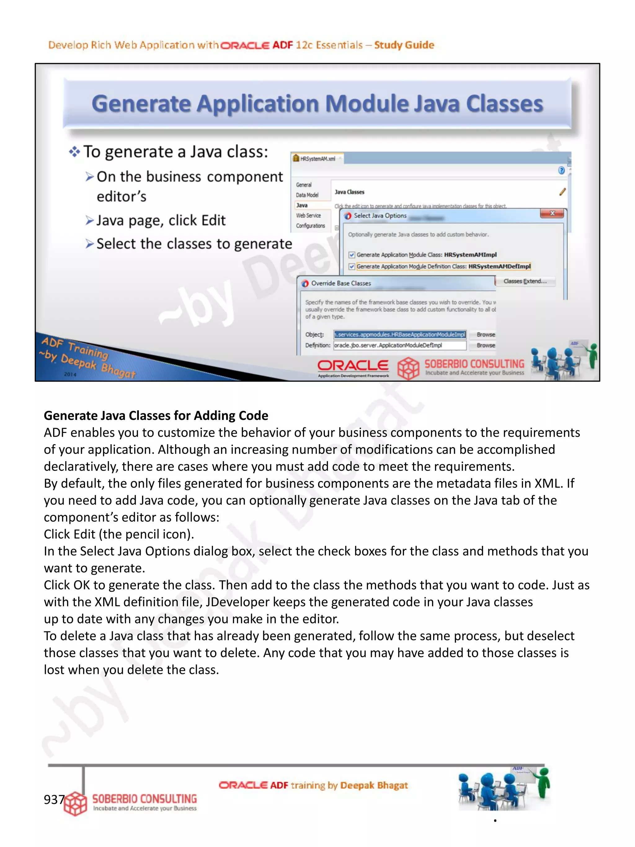 Generate Java Classes for Adding Code
ADF enables you to customize the behavior of your business components to the requirements
of your application. Although an increasing number of modifications can be accomplished
declaratively, there are cases where you must add code to meet the requirements.
By default, the only files generated for business components are the metadata files in XML. If
you need to add Java code, you can optionally generate Java classes on the Java tab of the
component’s editor as follows:
Click Edit (the pencil icon).
In the Select Java Options dialog box, select the check boxes for the class and methods that you
want to generate.
Click OK to generate the class. Then add to the class the methods that you want to code. Just as
with the XML definition file, JDeveloper keeps the generated code in your Java classes
up to date with any changes you make in the editor.
To delete a Java class that has already been generated, follow the same process, but deselect
those classes that you want to delete. Any code that you may have added to those classes is
lost when you delete the class.
937
.
 