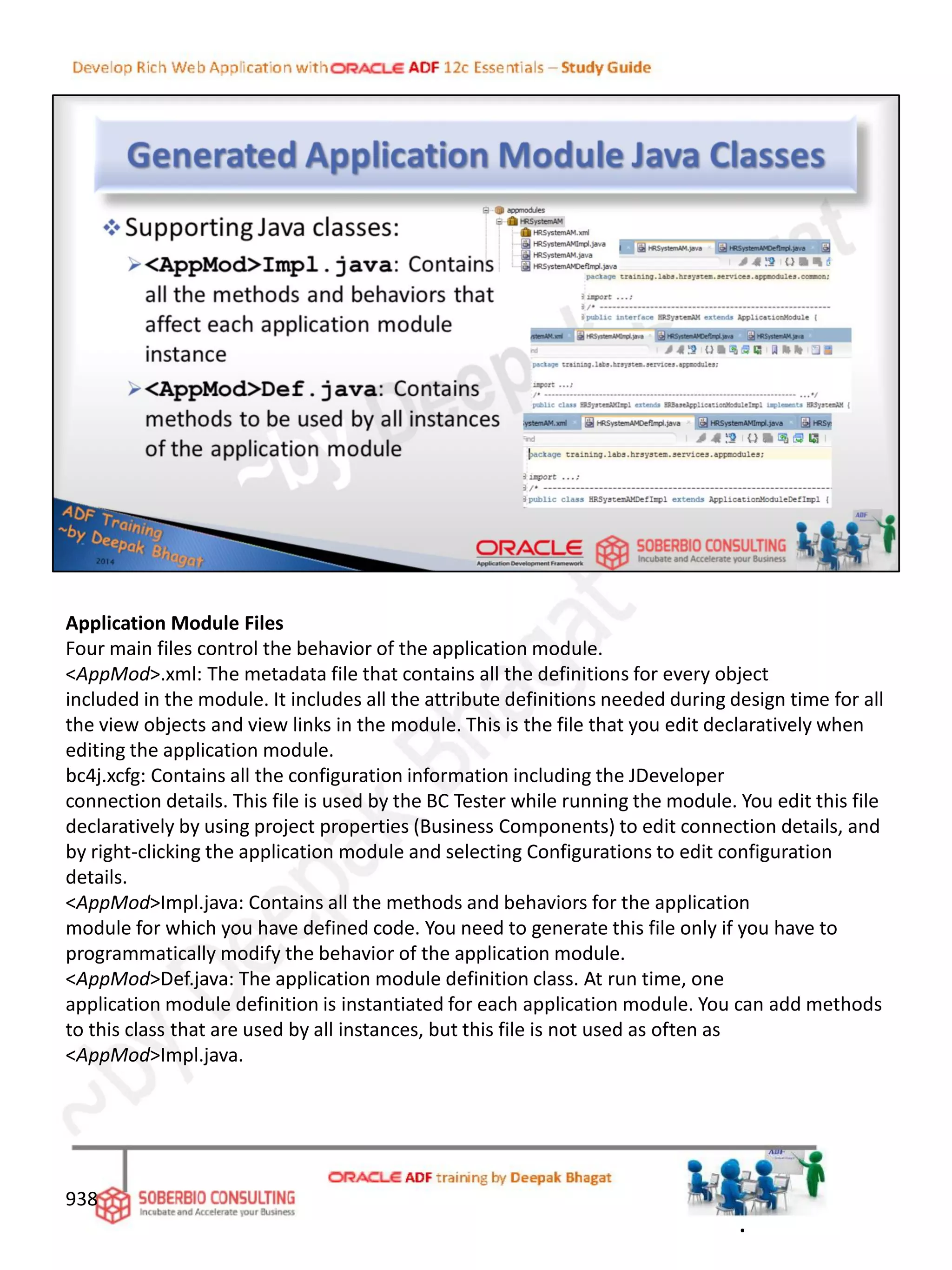 Application Module Files
Four main files control the behavior of the application module.
<AppMod>.xml: The metadata file that contains all the definitions for every object
included in the module. It includes all the attribute definitions needed during design time for all
the view objects and view links in the module. This is the file that you edit declaratively when
editing the application module.
bc4j.xcfg: Contains all the configuration information including the JDeveloper
connection details. This file is used by the BC Tester while running the module. You edit this file
declaratively by using project properties (Business Components) to edit connection details, and
by right-clicking the application module and selecting Configurations to edit configuration
details.
<AppMod>Impl.java: Contains all the methods and behaviors for the application
module for which you have defined code. You need to generate this file only if you have to
programmatically modify the behavior of the application module.
<AppMod>Def.java: The application module definition class. At run time, one
application module definition is instantiated for each application module. You can add methods
to this class that are used by all instances, but this file is not used as often as
<AppMod>Impl.java.
938
.
 