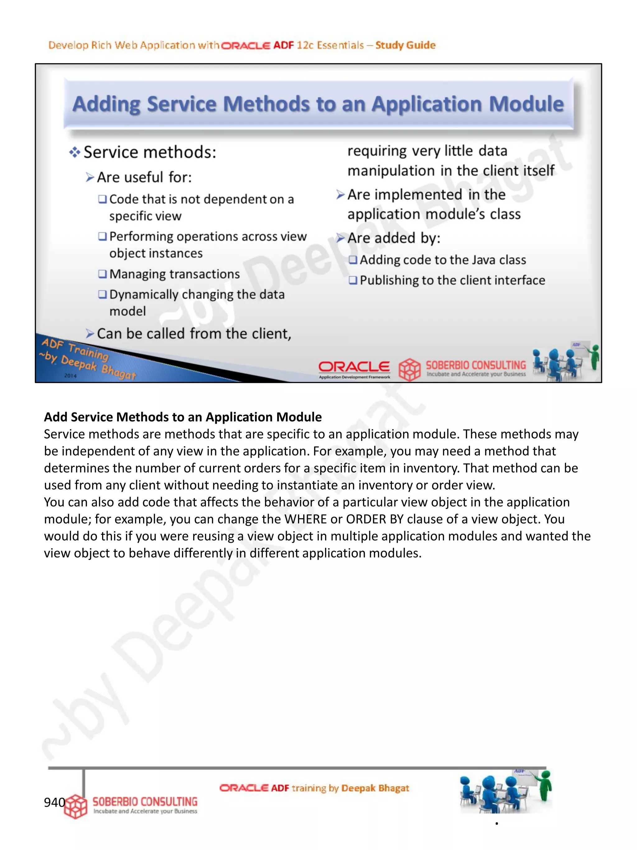 Add Service Methods to an Application Module
Service methods are methods that are specific to an application module. These methods may
be independent of any view in the application. For example, you may need a method that
determines the number of current orders for a specific item in inventory. That method can be
used from any client without needing to instantiate an inventory or order view.
You can also add code that affects the behavior of a particular view object in the application
module; for example, you can change the WHERE or ORDER BY clause of a view object. You
would do this if you were reusing a view object in multiple application modules and wanted the
view object to behave differently in different application modules.
940
.
 