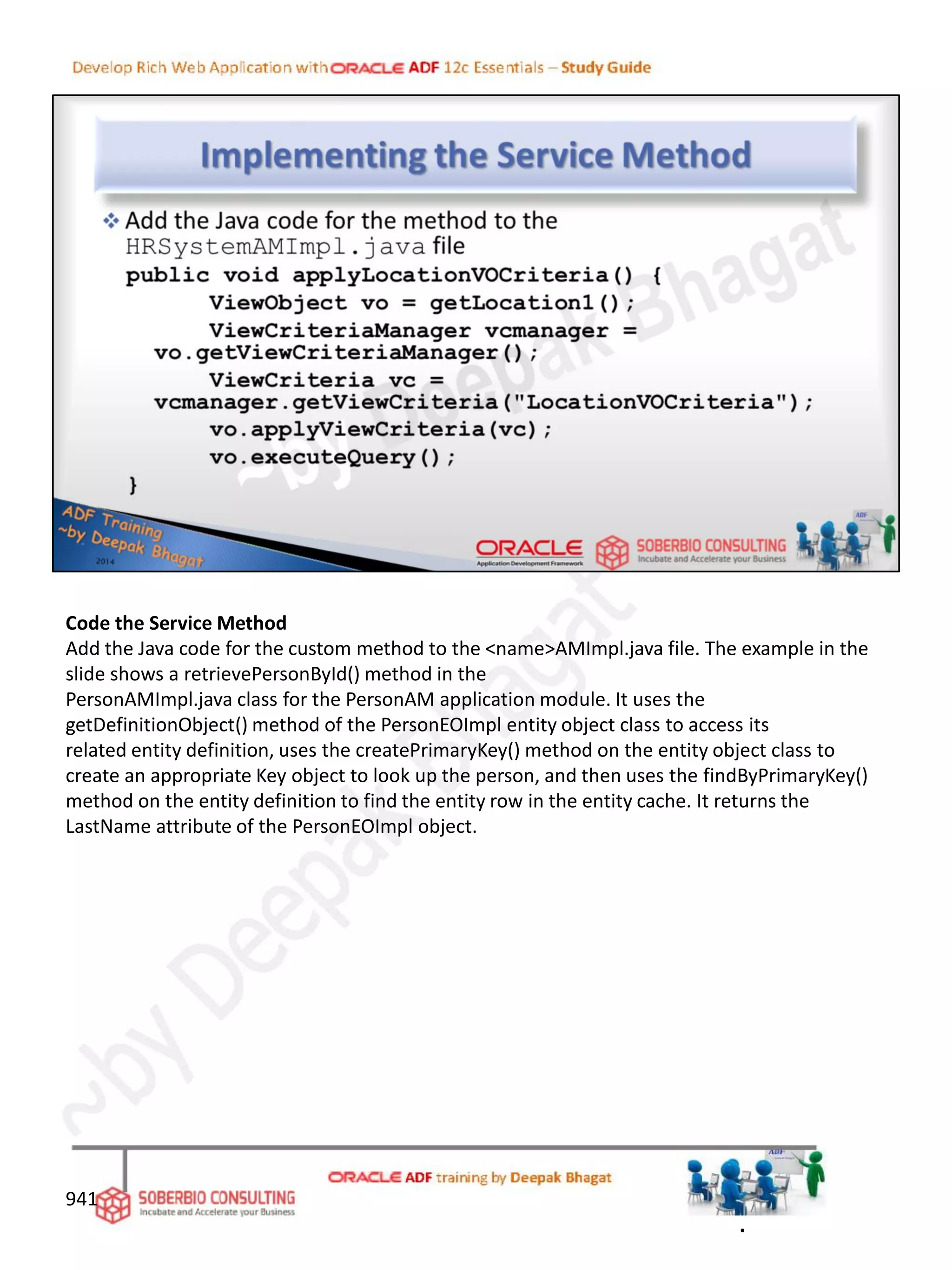 Code the Service Method
Add the Java code for the custom method to the <name>AMImpl.java file. The example in the
slide shows a retrievePersonById() method in the
PersonAMImpl.java class for the PersonAM application module. It uses the
getDefinitionObject() method of the PersonEOImpl entity object class to access its
related entity definition, uses the createPrimaryKey() method on the entity object class to
create an appropriate Key object to look up the person, and then uses the findByPrimaryKey()
method on the entity definition to find the entity row in the entity cache. It returns the
LastName attribute of the PersonEOImpl object.
941
.
 