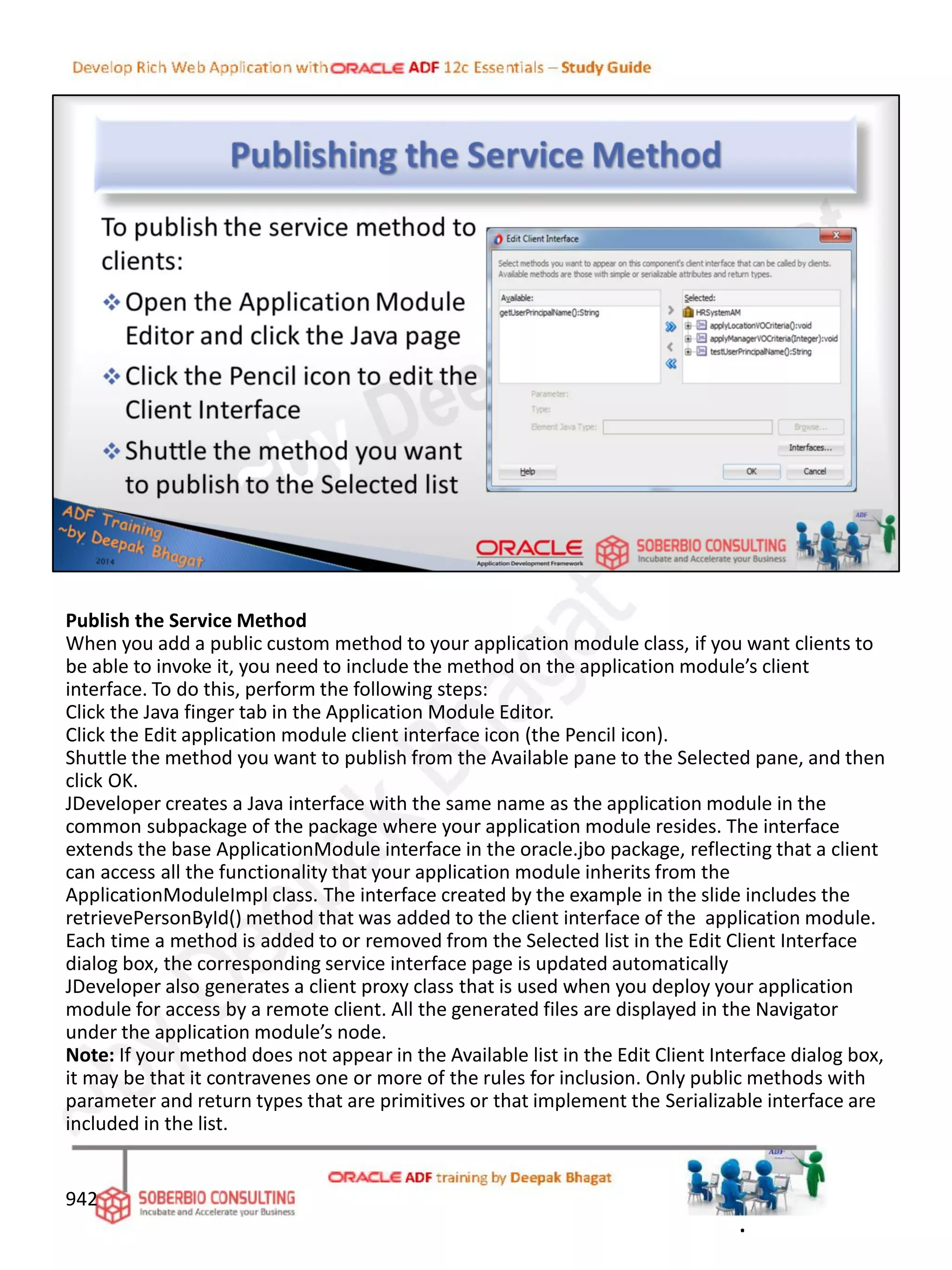 Publish the Service Method
When you add a public custom method to your application module class, if you want clients to
be able to invoke it, you need to include the method on the application module’s client
interface. To do this, perform the following steps:
Click the Java finger tab in the Application Module Editor.
Click the Edit application module client interface icon (the Pencil icon).
Shuttle the method you want to publish from the Available pane to the Selected pane, and then
click OK.
JDeveloper creates a Java interface with the same name as the application module in the
common subpackage of the package where your application module resides. The interface
extends the base ApplicationModule interface in the oracle.jbo package, reflecting that a client
can access all the functionality that your application module inherits from the
ApplicationModuleImpl class. The interface created by the example in the slide includes the
retrievePersonById() method that was added to the client interface of the application module.
Each time a method is added to or removed from the Selected list in the Edit Client Interface
dialog box, the corresponding service interface page is updated automatically
JDeveloper also generates a client proxy class that is used when you deploy your application
module for access by a remote client. All the generated files are displayed in the Navigator
under the application module’s node.
Note: If your method does not appear in the Available list in the Edit Client Interface dialog box,
it may be that it contravenes one or more of the rules for inclusion. Only public methods with
parameter and return types that are primitives or that implement the Serializable interface are
included in the list.
942
.
 