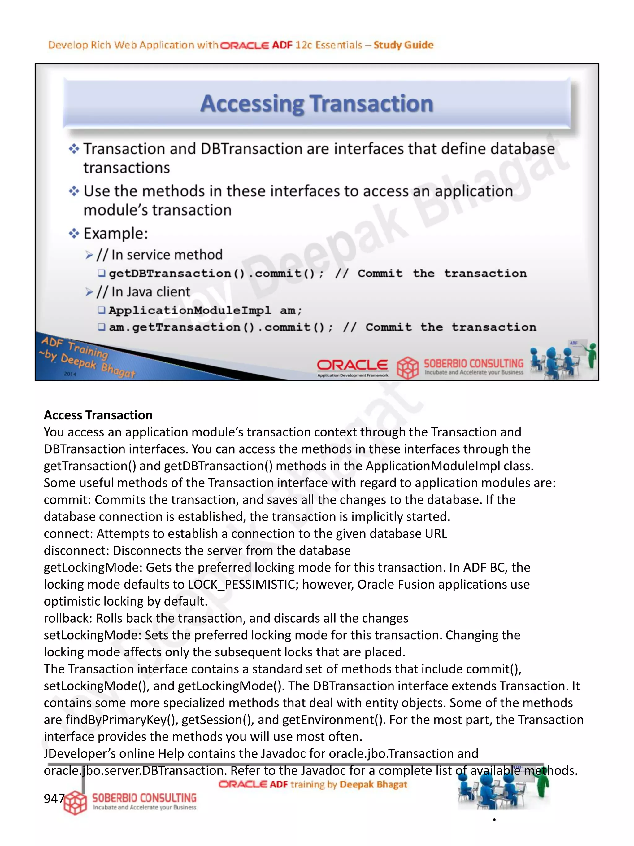 Access Transaction
You access an application module’s transaction context through the Transaction and
DBTransaction interfaces. You can access the methods in these interfaces through the
getTransaction() and getDBTransaction() methods in the ApplicationModuleImpl class.
Some useful methods of the Transaction interface with regard to application modules are:
commit: Commits the transaction, and saves all the changes to the database. If the
database connection is established, the transaction is implicitly started.
connect: Attempts to establish a connection to the given database URL
disconnect: Disconnects the server from the database
getLockingMode: Gets the preferred locking mode for this transaction. In ADF BC, the
locking mode defaults to LOCK_PESSIMISTIC; however, Oracle Fusion applications use
optimistic locking by default.
rollback: Rolls back the transaction, and discards all the changes
setLockingMode: Sets the preferred locking mode for this transaction. Changing the
locking mode affects only the subsequent locks that are placed.
The Transaction interface contains a standard set of methods that include commit(),
setLockingMode(), and getLockingMode(). The DBTransaction interface extends Transaction. It
contains some more specialized methods that deal with entity objects. Some of the methods
are findByPrimaryKey(), getSession(), and getEnvironment(). For the most part, the Transaction
interface provides the methods you will use most often.
JDeveloper’s online Help contains the Javadoc for oracle.jbo.Transaction and
oracle.jbo.server.DBTransaction. Refer to the Javadoc for a complete list of available methods.
947
.
 