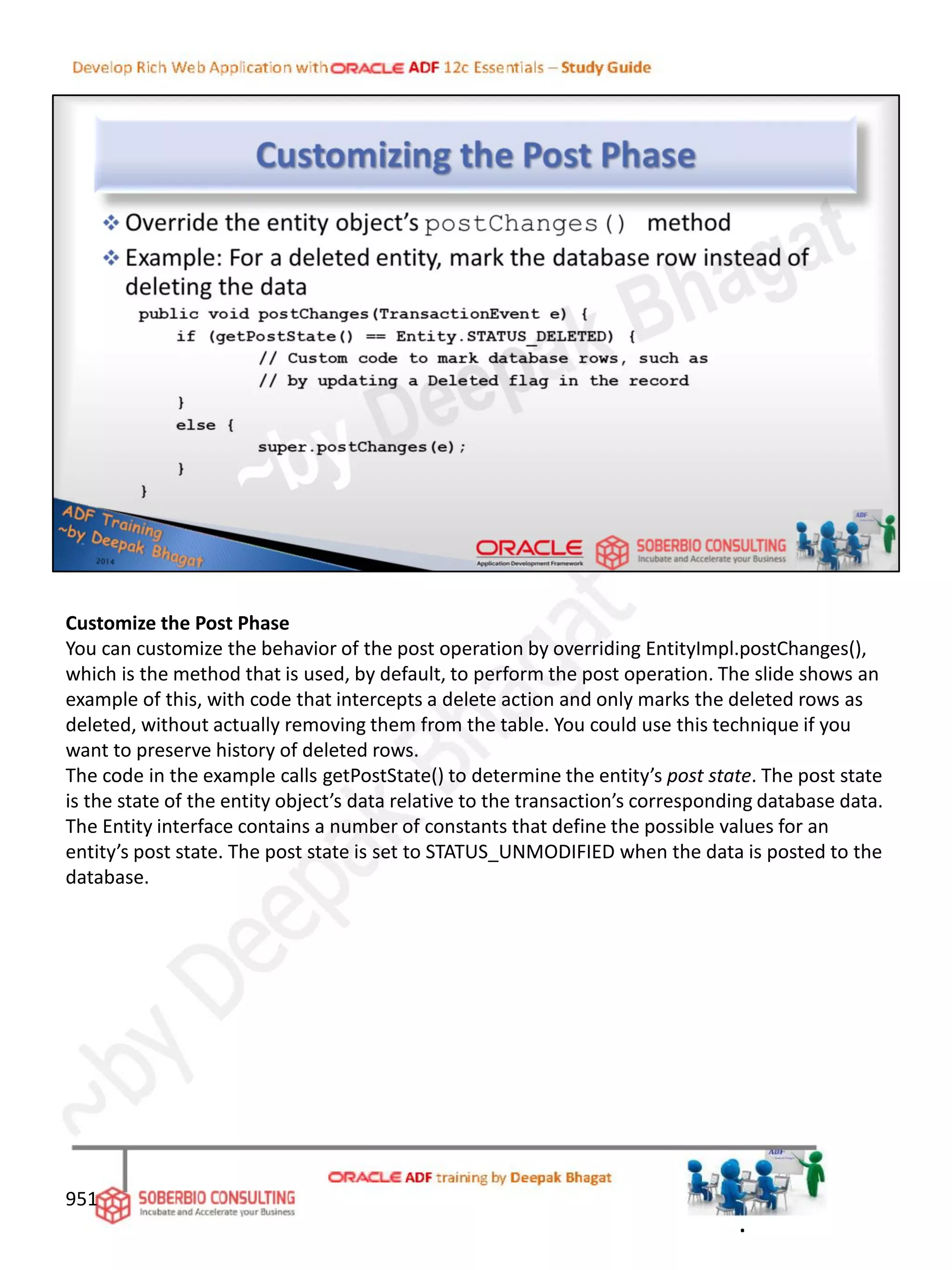 Customize the Post Phase
You can customize the behavior of the post operation by overriding EntityImpl.postChanges(),
which is the method that is used, by default, to perform the post operation. The slide shows an
example of this, with code that intercepts a delete action and only marks the deleted rows as
deleted, without actually removing them from the table. You could use this technique if you
want to preserve history of deleted rows.
The code in the example calls getPostState() to determine the entity’s post state. The post state
is the state of the entity object’s data relative to the transaction’s corresponding database data.
The Entity interface contains a number of constants that define the possible values for an
entity’s post state. The post state is set to STATUS_UNMODIFIED when the data is posted to the
database.
951
.
 