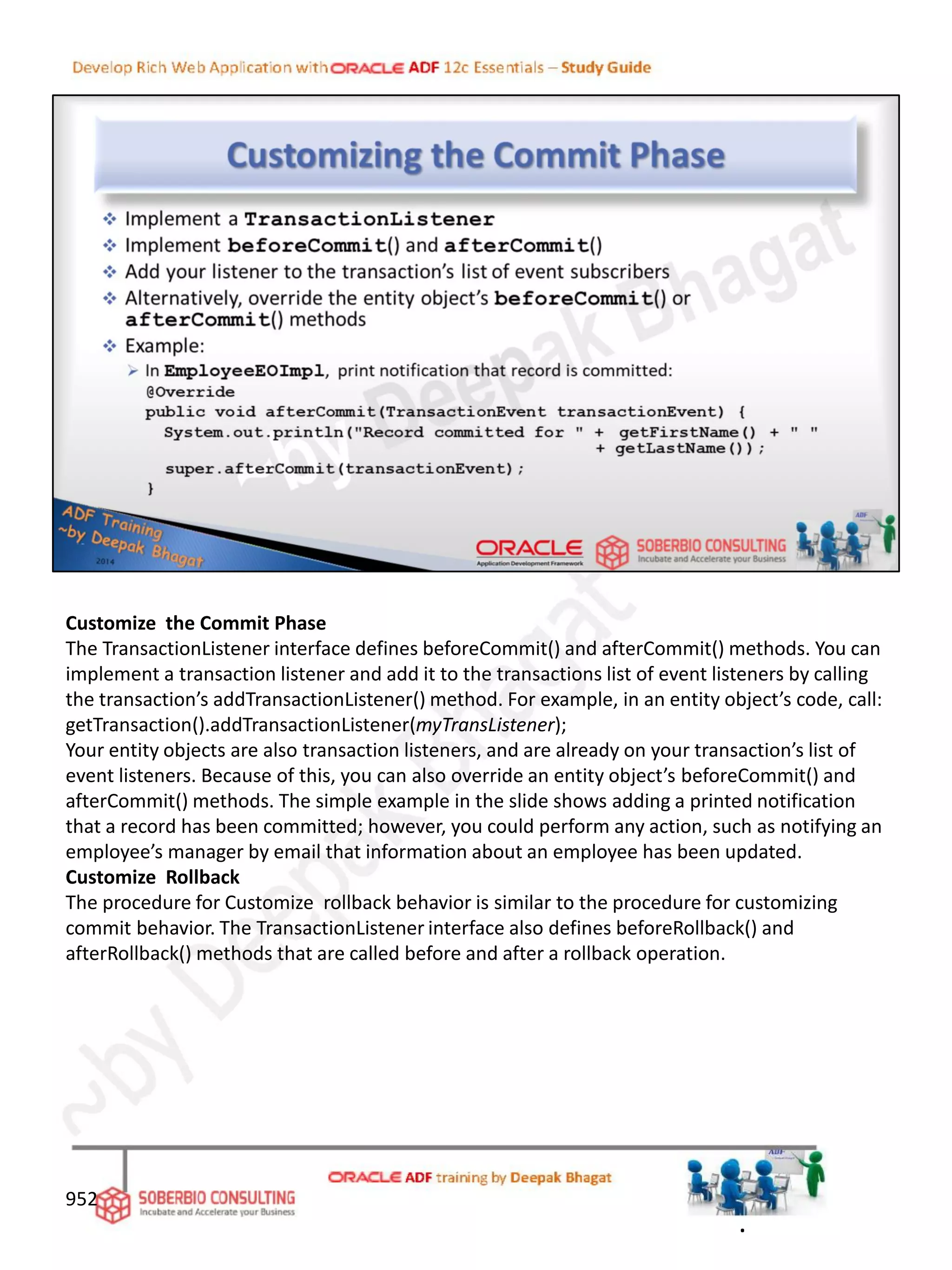 Customize the Commit Phase
The TransactionListener interface defines beforeCommit() and afterCommit() methods. You can
implement a transaction listener and add it to the transactions list of event listeners by calling
the transaction’s addTransactionListener() method. For example, in an entity object’s code, call:
getTransaction().addTransactionListener(myTransListener);
Your entity objects are also transaction listeners, and are already on your transaction’s list of
event listeners. Because of this, you can also override an entity object’s beforeCommit() and
afterCommit() methods. The simple example in the slide shows adding a printed notification
that a record has been committed; however, you could perform any action, such as notifying an
employee’s manager by email that information about an employee has been updated.
Customize Rollback
The procedure for Customize rollback behavior is similar to the procedure for customizing
commit behavior. The TransactionListener interface also defines beforeRollback() and
afterRollback() methods that are called before and after a rollback operation.
952
.
 
