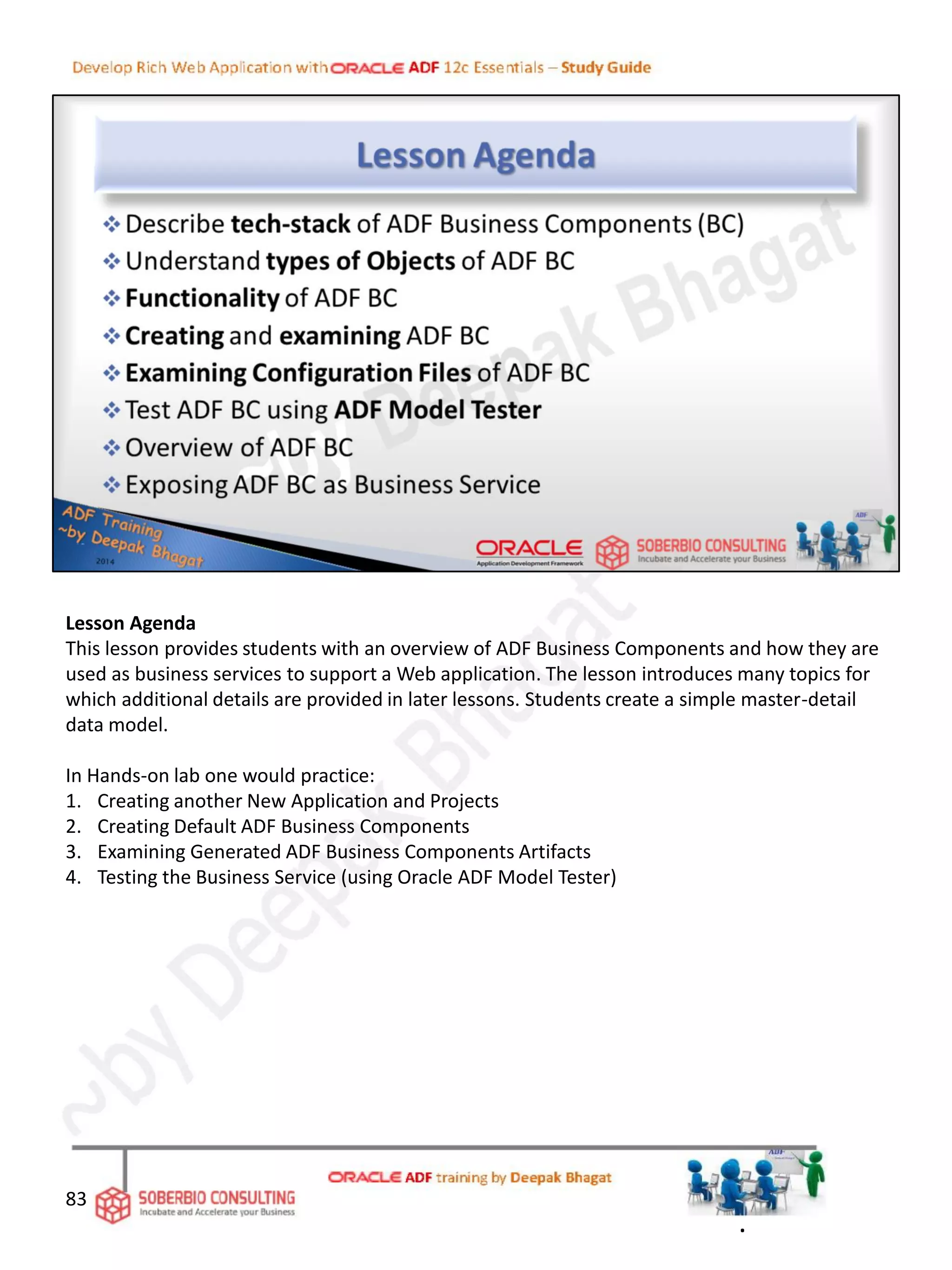 Lesson Agenda
This lesson provides students with an overview of ADF Business Components and how they are
used as business services to support a Web application. The lesson introduces many topics for
which additional details are provided in later lessons. Students create a simple master-detail
data model.
In Hands-on lab one would practice:
1. Creating another New Application and Projects
2. Creating Default ADF Business Components
3. Examining Generated ADF Business Components Artifacts
4. Testing the Business Service (using Oracle ADF Model Tester)
83
.
 