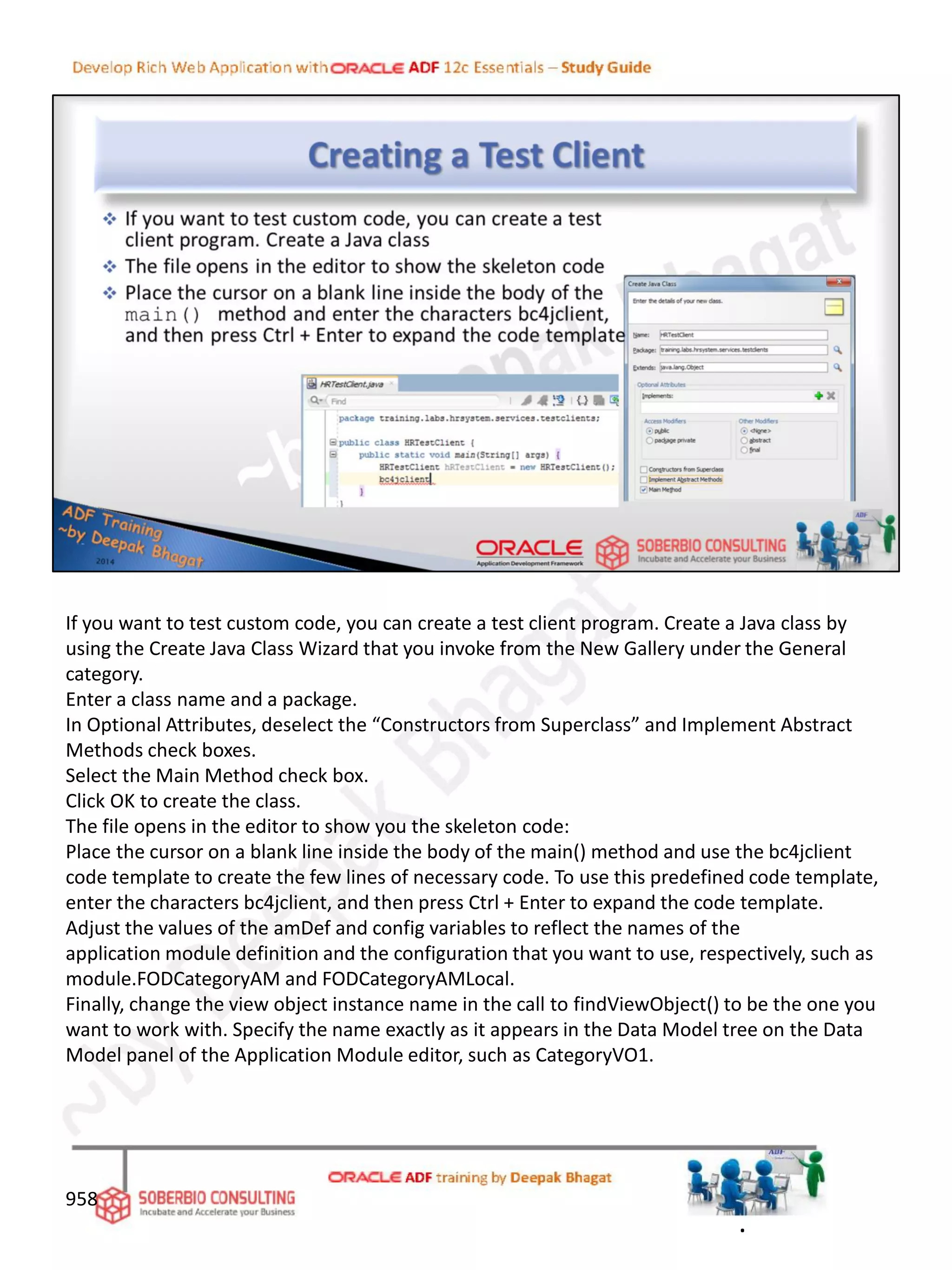 If you want to test custom code, you can create a test client program. Create a Java class by
using the Create Java Class Wizard that you invoke from the New Gallery under the General
category.
Enter a class name and a package.
In Optional Attributes, deselect the “Constructors from Superclass” and Implement Abstract
Methods check boxes.
Select the Main Method check box.
Click OK to create the class.
The file opens in the editor to show you the skeleton code:
Place the cursor on a blank line inside the body of the main() method and use the bc4jclient
code template to create the few lines of necessary code. To use this predefined code template,
enter the characters bc4jclient, and then press Ctrl + Enter to expand the code template.
Adjust the values of the amDef and config variables to reflect the names of the
application module definition and the configuration that you want to use, respectively, such as
module.FODCategoryAM and FODCategoryAMLocal.
Finally, change the view object instance name in the call to findViewObject() to be the one you
want to work with. Specify the name exactly as it appears in the Data Model tree on the Data
Model panel of the Application Module editor, such as CategoryVO1.
958
.
 